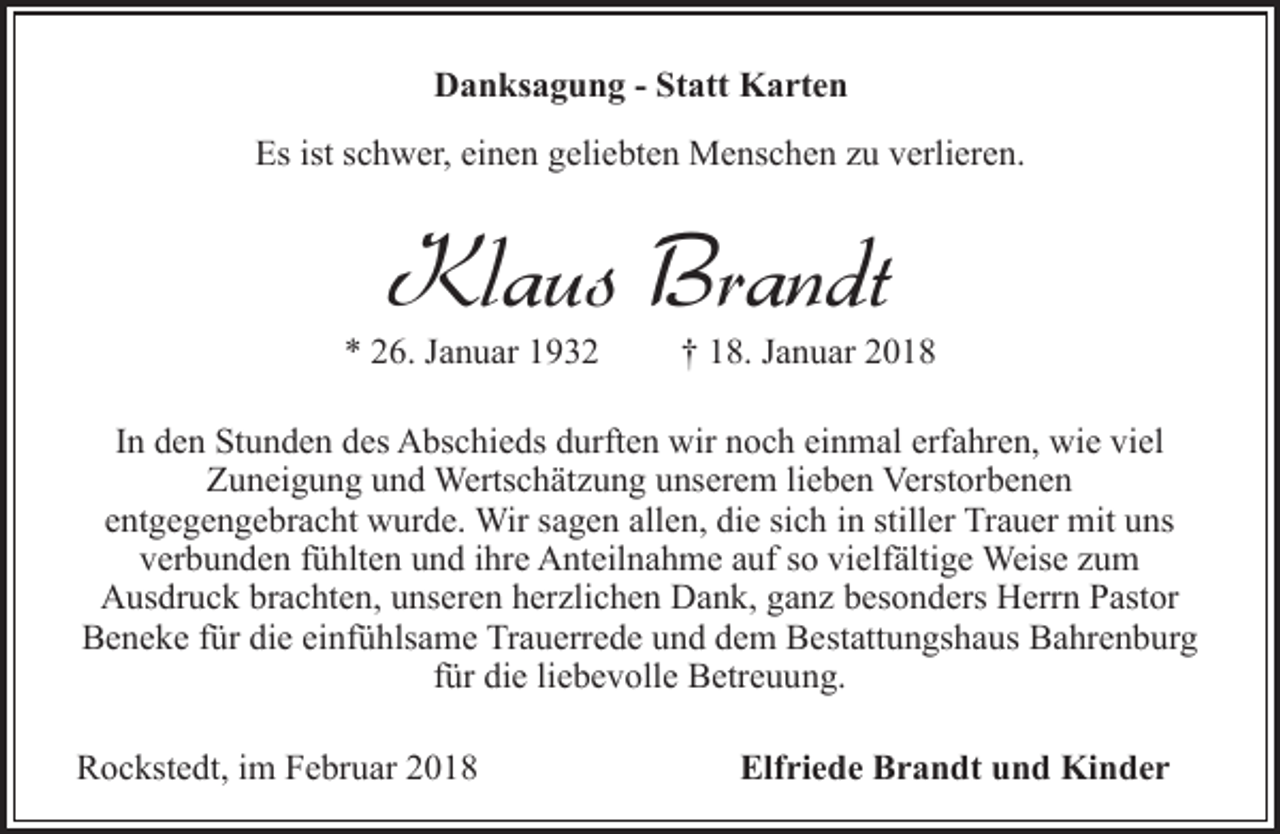 <p>Danksagung - Statt Karten<br />Es ist schwer, einen geliebten Menschen zu verlieren.</p><p>Klaus Brandt</p><p>* 26. Januar 1932</p><p>† 18. Januar 2018</p><p>In den Stunden des Abschieds durften wir noch einmal erfahren, wie viel<br />Zuneigung und Wertschätzung unserem lieben Verstorbenen<br />entgegengebracht wurde. Wir sagen allen, die sich in stiller Trauer mit uns<br />verbunden fühlten und ihre Anteilnahme auf so vielfältige Weise zum<br />Ausdruck brachten, unseren herzlichen Dank, ganz besonders Herrn Pastor<br />Beneke für die einfühlsame Trauerrede und dem Bestattungshaus Bahrenburg<br />für die liebevolle Betreuung.<br />Rockstedt, im Februar 2018</p><p>Elfriede Brandt und Kinder</p>