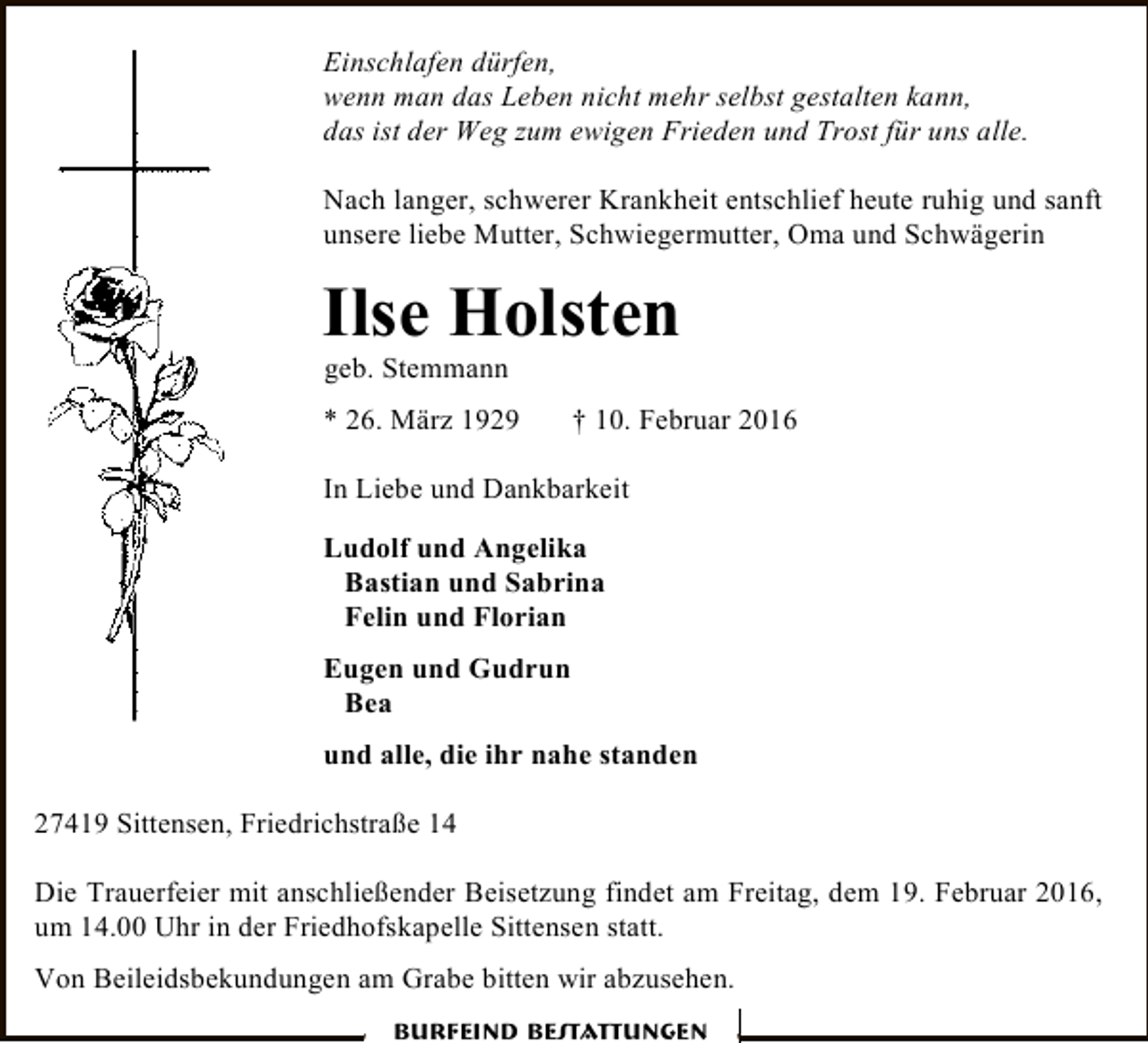 <p>Einschlafen dürfen,<br />wenn man das Leben nicht mehr selbst gestalten kann,<br />das ist der Weg zum ewigen Frieden und Trost für uns alle.<br />Nach langer, schwerer Krankheit entschlief heute ruhig und sanft<br />unsere liebe Mutter, Schwiegermutter, Oma und Schwägerin</p><p>Ilse Holsten<br />geb. Stemmann</p><p>* 26. März 1929</p><p>† 10. Februar 2016</p><p>In Liebe und Dankbarkeit<br />Ludolf und Angelika<br />Bastian und Sabrina<br />Felin und Florian<br />Eugen und Gudrun<br />Bea<br />und alle, die ihr nahe standen<br />27419 Sittensen, Friedrichstraße 14<br />Die Trauerfeier mit anschließender Beisetzung findet am Freitag, dem 19. Februar 2016,<br />um 14.00 Uhr in der Friedhofskapelle Sittensen statt.<br />Von Beileidsbekundungen am Grabe bitten wir abzusehen.<br />Burfeind Bestattungen</p>