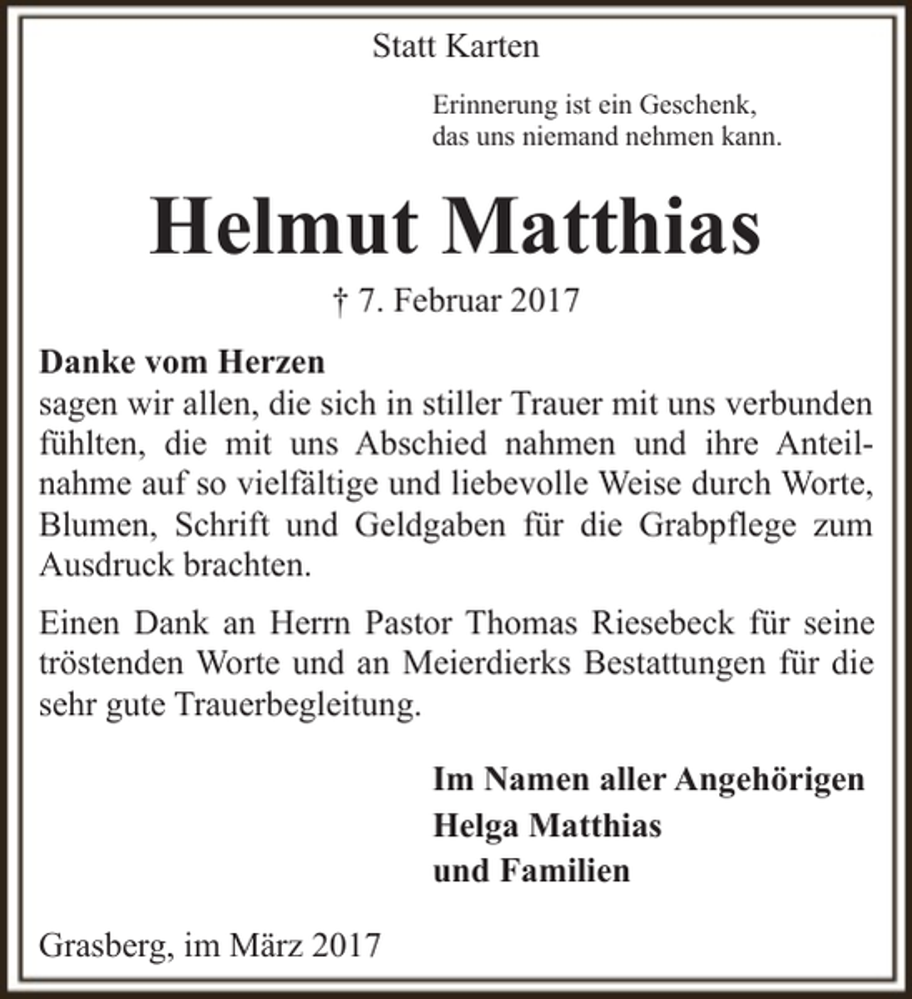 <p>Statt Karten<br />Erinnerung ist ein Geschenk,<br />das uns niemand nehmen kann.</p><p>Helmut Matthias<br />† 7. Februar 2017</p><p>Danke vom Herzen<br />sagen wir allen, die sich in stiller Trauer mit uns verbunden<br />fühlten, die mit uns Abschied nahmen und ihre Anteilnahme auf so vielfältige und liebevolle Weise durch Worte,<br />Blumen, Schrift und Geldgaben für die Grabpflege zum<br />Ausdruck brachten.<br />Einen Dank an Herrn Pastor Thomas Riesebeck für seine<br />tröstenden Worte und an Meierdierks Bestattungen für die<br />sehr gute Trauerbegleitung.<br />Im Namen aller Angehörigen<br />Helga Matthias<br />und Familien<br />Grasberg, im März 2017</p>