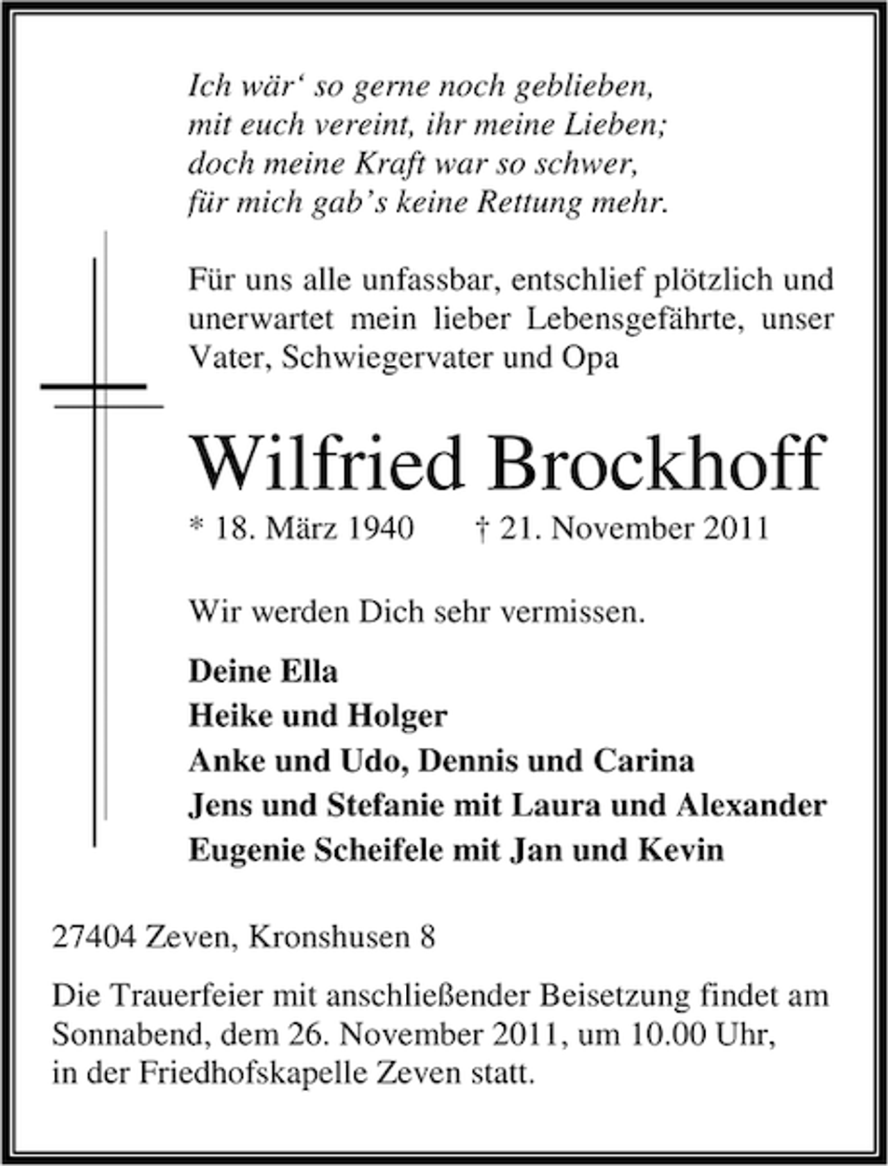<p>Ich wär‘ so gerne noch geblieben,<br />mit euch vereint, ihr meine Lieben;<br />doch meine Kraft war so schwer,<br />für mich gab’s keine Rettung mehr.<br />Für uns alle unfassbar, entschlief plötzlich und<br />unerwartet mein lieber Lebensgefährte, unser<br />Vater, Schwiegervater und Opa</p><p>Wilfried Brockhoff<br />* 18. März 1940</p><p>† 21. November 2011</p><p>Wir werden Dich sehr vermissen.<br />Deine Ella<br />Heike und Holger<br />Anke und Udo, Dennis und Carina<br />Jens und Stefanie mit Laura und Alexander<br />Eugenie Scheifele mit Jan und Kevin<br />27404 Zeven, Kronshusen 8<br />Die Trauerfeier mit anschließender Beisetzung findet am<br />Sonnabend, dem 26. November 2011, um 10.00 Uhr,<br />in der Friedhofskapelle Zeven statt.</p>
