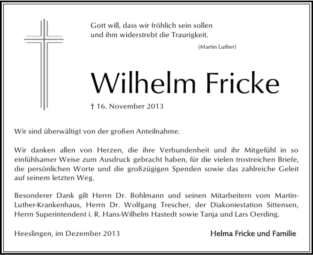 <p>Gott will, dass wir fröhlich sein sollen<br />und ihm widerstrebt die Traurigkeit.<br />(Martin Luther)</p><p>Wilhelm Fricke<br />† 16. November 2013</p><p>Wir sind überwältigt von der großen Anteilnahme.<br />Wir danken allen von Herzen, die ihre Verbundenheit und ihr Mitgefühl in so<br />einfühlsamer Weise zum Ausdruck gebracht haben, für die vielen trostreichen Briefe,<br />die persönlichen Worte und die großzügigen Spenden sowie das zahlreiche Geleit<br />auf seinem letzten Weg.<br />Besonderer Dank gilt Herrn Dr. Bohlmann und seinen Mitarbeitern vom MartinLuther-Krankenhaus, Herrn Dr. Wolfgang Trescher, der Diakoniestation Sittensen,<br />Herrn Superintendent i. R. Hans-Wilhelm Hastedt sowie Tanja und Lars Oerding.<br />Heeslingen, im Dezember 2013</p>