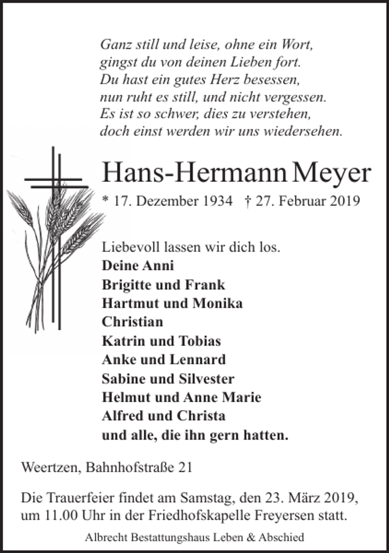 <p>Ganz still und leise, ohne ein Wort,<br />gingst du von deinen Lieben fort.<br />Du hast ein gutes Herz besessen,<br />nun ruht es still, und nicht vergessen.<br />Es ist so schwer, dies zu verstehen,<br />doch einst werden wir uns wiedersehen.</p><p>Hans-Hermann Meyer<br />* 17. Dezember 1934 † 27. Februar 2019</p><p>Liebevoll lassen wir dich los.<br />Deine Anni<br />Brigitte und Frank<br />Hartmut und Monika<br />Christian<br />Katrin und Tobias<br />Anke und Lennard<br />Sabine und Silvester<br />Helmut und Anne Marie<br />Alfred und Christa<br />und alle, die ihn gern hatten.<br />Weertzen, Bahnhofstraße 21<br />Die Trauerfeier findet am Samstag, den 23. März 2019,<br />um 11.00 Uhr in der Friedhofskapelle Freyersen statt.<br />Albrecht Bestattungshaus Leben &amp; Abschied</p>