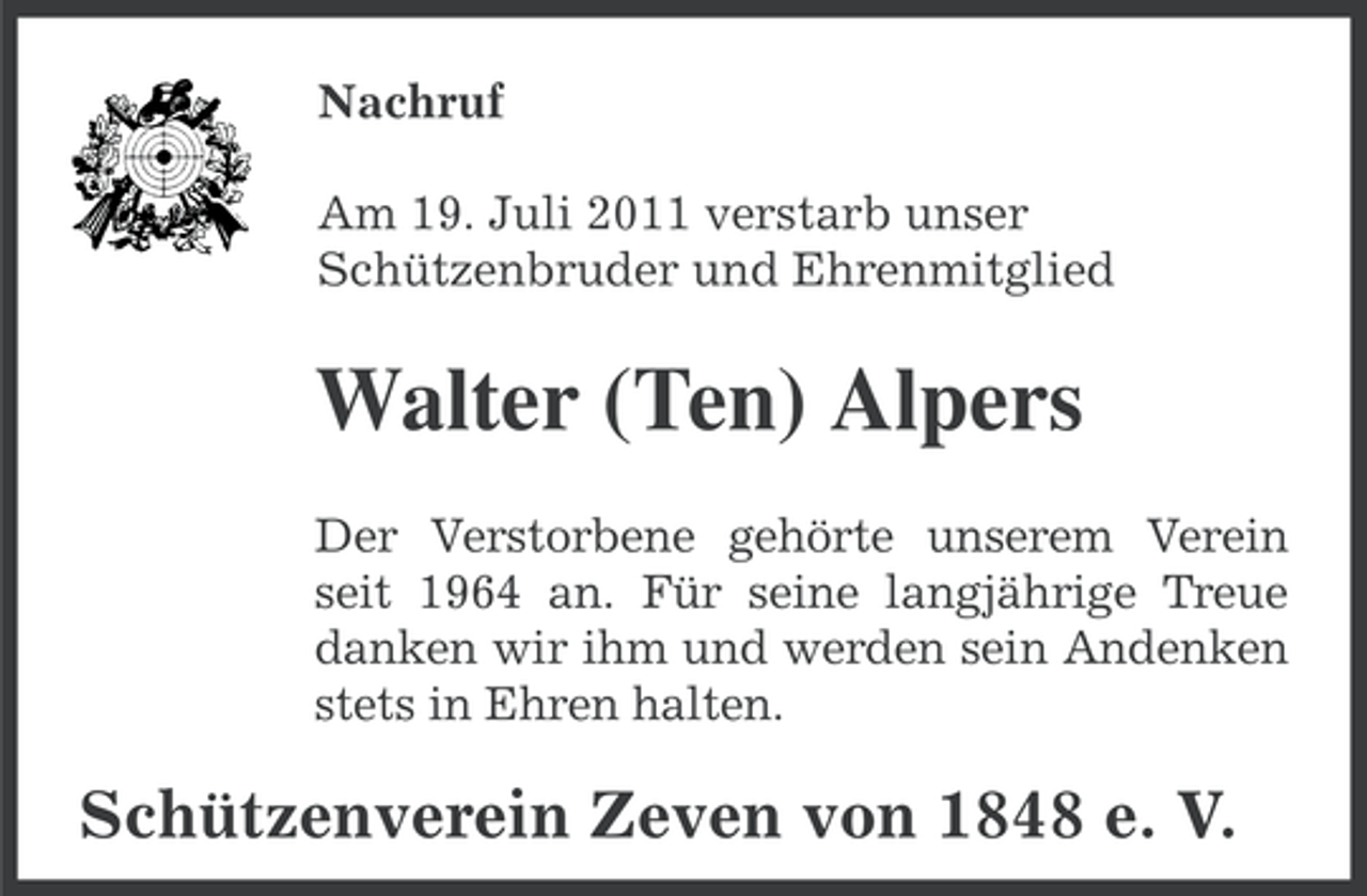 <p>Nachruf<br />Am 19. Juli 2011 verstarb unser<br />Schützenbruder und Ehrenmitglied</p><p>Walter (Ten) Alpers<br />Der Verstorbene gehörte unserem Verein<br />seit 1964 an. Für seine langjährige Treue<br />danken wir ihm und werden sein Andenken<br />stets in Ehren halten.</p><p>Schützenverein Zeven von 1848 e. V.</p>