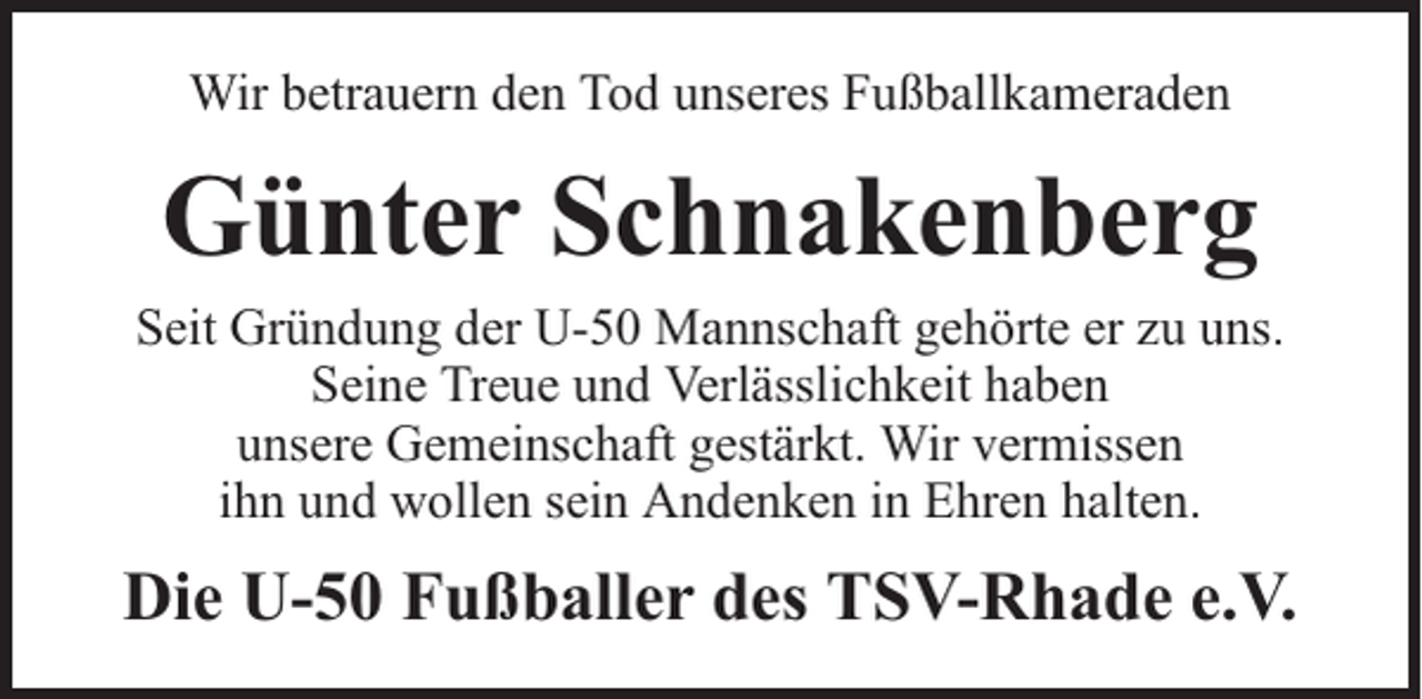 <p>Wir betrauern den Tod unseres Fußballkameraden</p><p>Günter Schnakenberg</p><p>Seit Gründung der U-50 Mannschaft gehörte er zu uns.<br />Seine Treue und Verlässlichkeit haben<br />unsere Gemeinschaft gestärkt. Wir vermissen<br />ihn und wollen sein Andenken in Ehren halten.</p><p>Die U-50 Fußballer des TSV-Rhade e.V.</p>