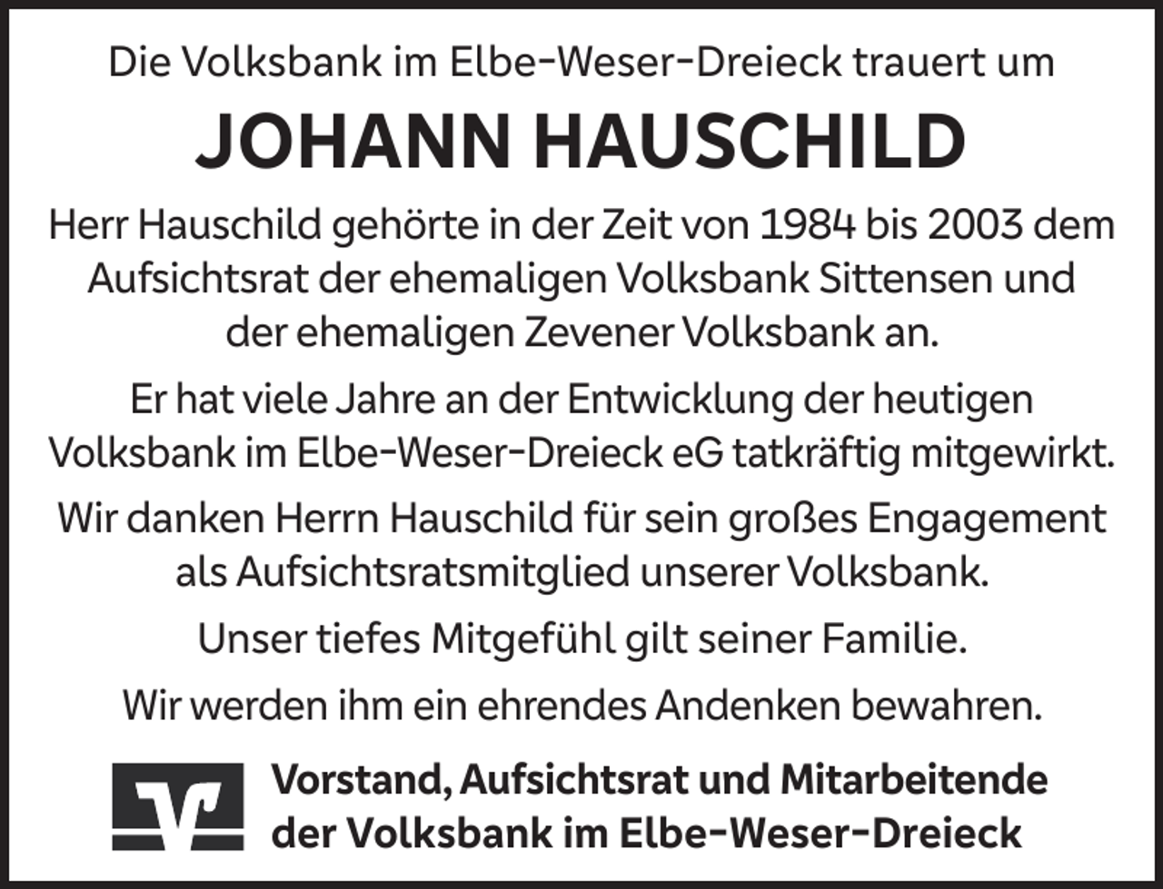<p>Die Volksbank im Elbe-Weser-Dreieck trauert um</p><p>JOHANN HAUSCHILD</p><p>Herr Hauschild gehörte in der Zeit von 1984 bis 2003 dem<br />Aufsichtsrat der ehemaligen Volksbank Sittensen und<br />der ehemaligen Zevener Volksbank an.<br />Er hat viele Jahre an der Entwicklung der heutigen<br />Volksbank im Elbe-Weser-Dreieck eG tatkräftig mitgewirkt.<br />Wir danken Herrn Hauschild für sein großes Engagement<br />als Aufsichtsratsmitglied unserer Volksbank.<br />Unser tiefes Mitgefühl gilt seiner Familie.<br />Wir werden ihm ein ehrendes Andenken bewahren.<br />Vorstand, Aufsichtsrat und Mitarbeitende<br />der Volksbank im Elbe-Weser-Dreieck</p>