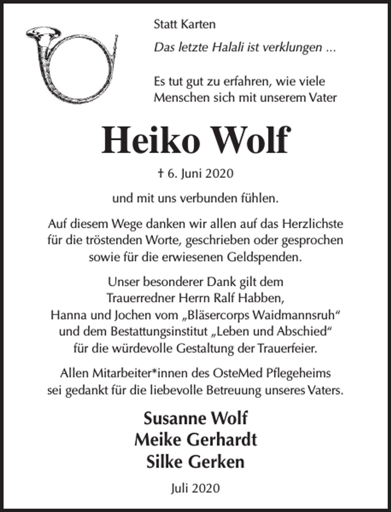 <p>Statt Karten<br />Das letzte Halali ist verklungen ...<br />Es tut gut zu erfahren, wie viele<br />Menschen sich mit unserem Vater</p><p>Heiko Wolf<br />† 6. Juni 2020</p><p>und mit uns verbunden fühlen.<br />Auf diesem Wege danken wir allen auf das Herzlichste<br />für die tröstenden Worte, geschrieben oder gesprochen<br />sowie für die erwiesenen Geldspenden.<br />Unser besonderer Dank gilt dem<br />Trauerredner Herrn Ralf Habben,<br />Hanna und Jochen vom „Bläsercorps Waidmannsruh“<br />und dem Bestattungsinstitut „Leben und Abschied“<br />für die würdevolle Gestaltung der Trauerfeier.<br />Allen Mitarbeiter*innen des OsteMed Pflegeheims<br />sei gedankt für die liebevolle Betreuung unseres Vaters.</p><p>Susanne Wolf<br />Meike Gerhardt<br />Silke Gerken<br />Juli 2020</p>