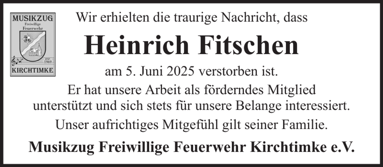 <p>Wir erhielten die traurige Nachricht, dass</p><p>Heinrich Fitschen<br />am 5. Juni 2025 verstorben ist.<br />Er hat unsere Arbeit als förderndes Mitglied<br />unterstützt und sich stets für unsere Belange interessiert.<br />Unser aufrichtiges Mitgefühl gilt seiner Familie.</p><p>Musikzug Freiwillige Feuerwehr Kirchtimke e.V.</p>