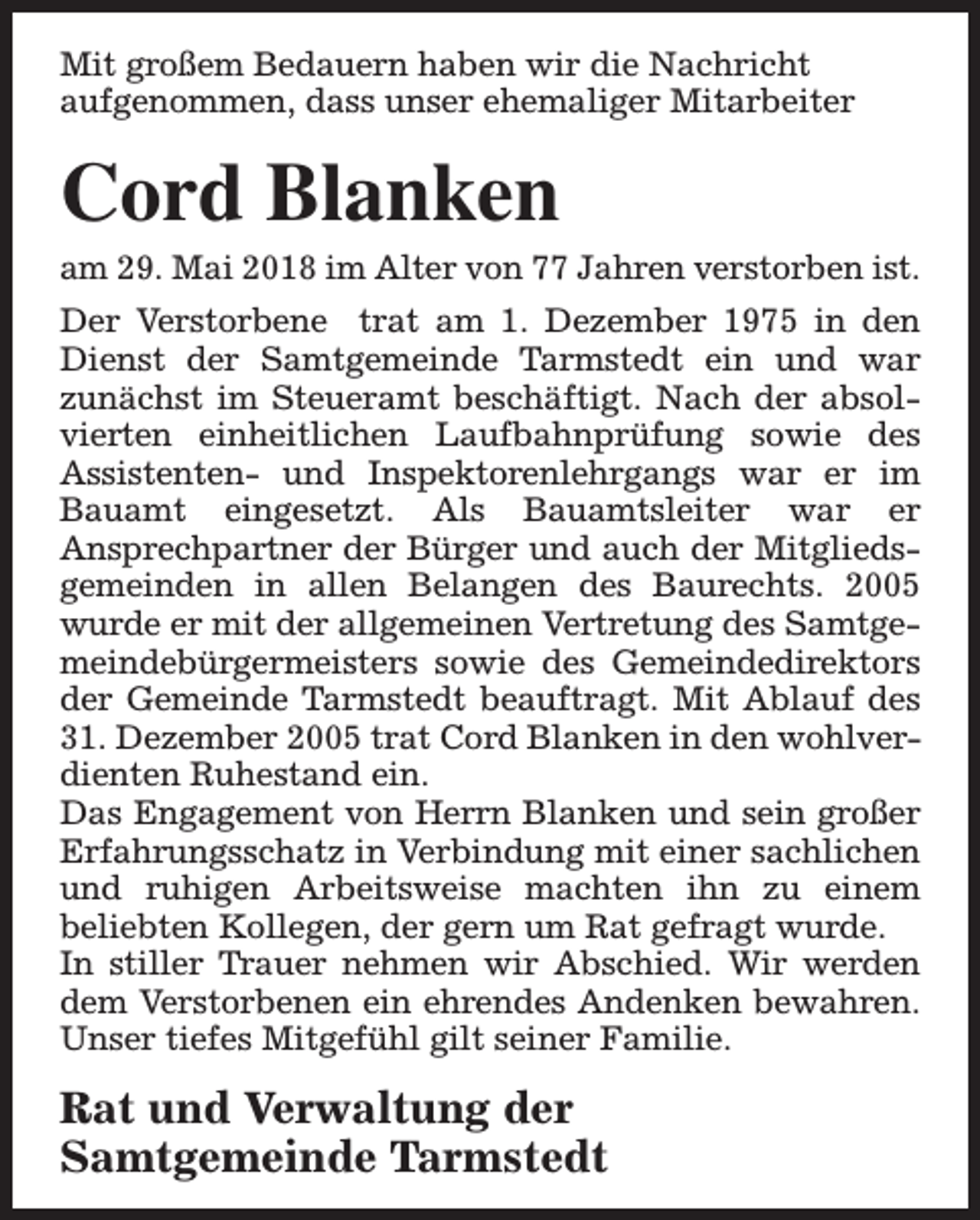 <p>Mit großem Bedauern haben wir die Nachricht<br />aufgenommen, dass unser ehemaliger Mitarbeiter</p><p>Cord Blanken</p><p>am 29. Mai 2018 im Alter von 77 Jahren verstorben ist.</p><p>Der Verstorbene trat am 1. Dezember 1975 in den<br />Dienst der Samtgemeinde Tarmstedt ein und war<br />zunächst im Steueramt beschäftigt. Nach der absolvierten einheitlichen Laufbahnprüfung sowie des<br />Assistenten- und Inspektorenlehrgangs war er im<br />Bauamt eingesetzt. Als Bauamtsleiter war er<br />Ansprechpartner der Bürger und auch der Mitgliedsgemeinden in allen Belangen des Baurechts. 2005<br />wurde er mit der allgemeinen Vertretung des Samtgemeindebürgermeisters sowie des Gemeindedirektors<br />der Gemeinde Tarmstedt beauftragt. Mit Ablauf des<br />31. Dezember 2005 trat Cord Blanken in den wohlverdienten Ruhestand ein.<br />Das Engagement von Herrn Blanken und sein großer<br />Erfahrungsschatz in Verbindung mit einer sachlichen<br />und ruhigen Arbeitsweise machten ihn zu einem<br />beliebten Kollegen, der gern um Rat gefragt wurde.<br />In stiller Trauer nehmen wir Abschied. Wir werden<br />dem Verstorbenen ein ehrendes Andenken bewahren.<br />Unser tiefes Mitgefühl gilt seiner Familie.</p><p>Rat und Verwaltung der<br />Samtgemeinde Tarmstedt</p>