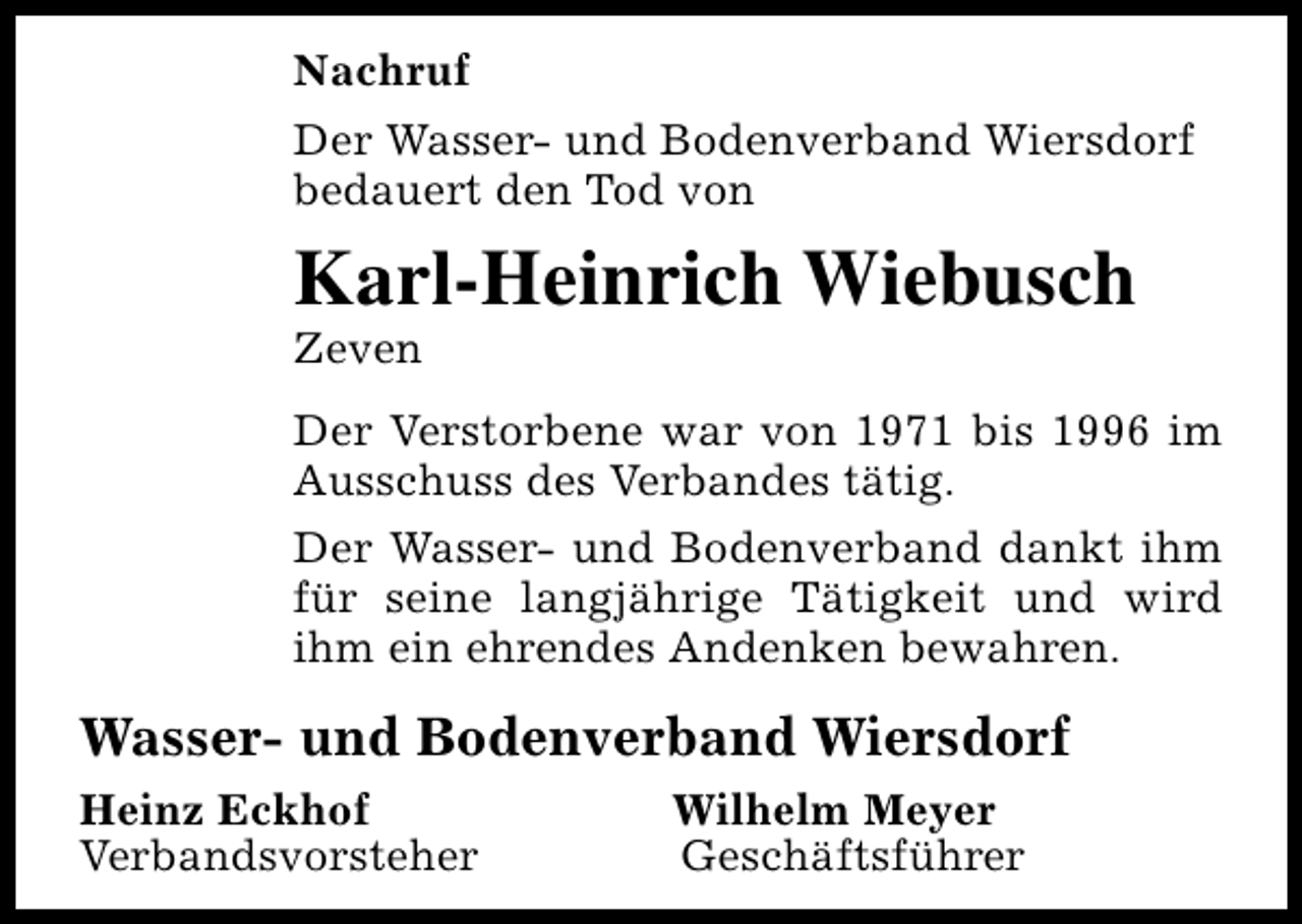 <p>Nachruf<br />Der Wasser- und Bodenverband Wiersdorf<br />bedauert den Tod von</p><p>Karl-Heinrich Wiebusch<br />Zeven</p><p>Der Verstorbene war von 1971 bis 1996 im<br />Ausschuss des Verbandes tätig.<br />Der Wasser- und Bodenverband dankt ihm<br />für seine langjährige Tätigkeit und wird<br />ihm ein ehrendes Andenken bewahren.</p><p>Wasser- und Bodenverband Wiersdorf<br />Heinz Eckhof<br />Verbandsvorsteher</p><p>Wilhelm Meyer<br />Geschäftsführer</p>