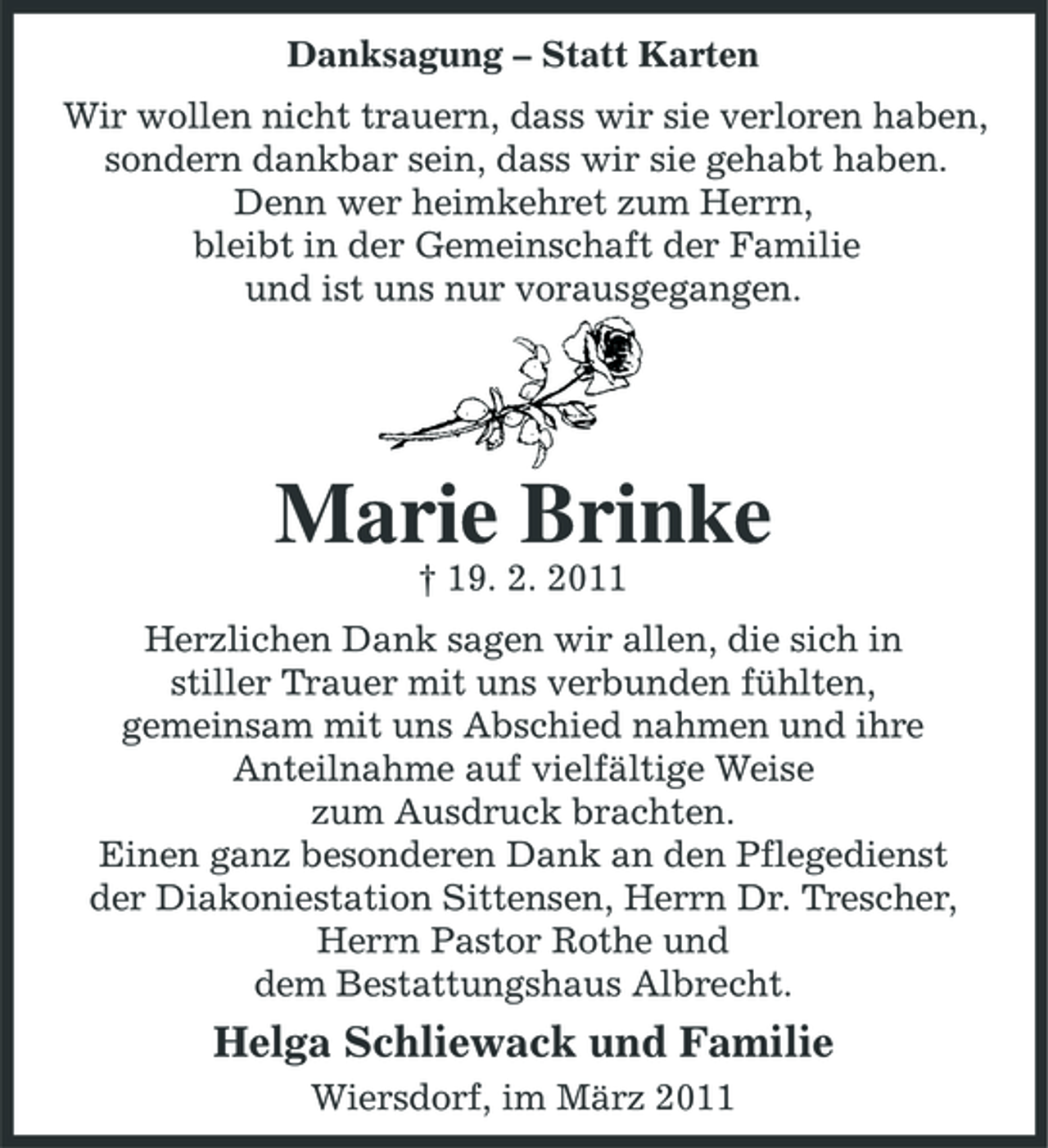 <p>Danksagung – Statt Karten Wir wollen nicht trauern, dass wir sie verloren haben, sondern dankbar sein, dass wir sie gehabt haben. Denn wer heimkehret zum Herrn, bleibt in der Gemeinschaft der Familie und ist uns nur vorausgegangen.</p><p>Marie Brinke<br />† 19. 2. 2011 Herzlichen Dank sagen wir allen, die sich in stiller Trauer mit uns verbunden fühlten, gemeinsam mit uns Abschied nahmen und ihre Anteilnahme auf vielfältige Weise zum Ausdruck brachten. Einen ganz besonderen Dank an den Pflegedienst der Diakoniestation Sittensen, Herrn Dr. Trescher, Herrn Pastor Rothe und dem Bestattungshaus Albrecht.</p><p>Helga Schliewack und Familie<br />Wiersdorf, im März 2011</p>