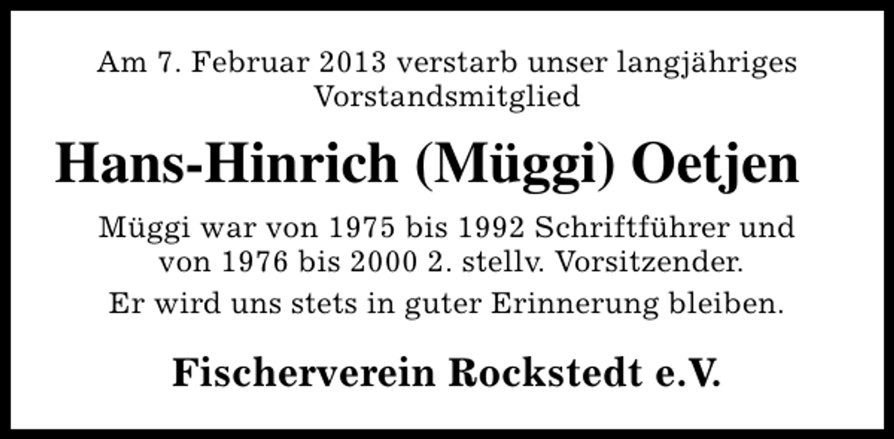 <p>Am 7. Februar 2013 verstarb unser langjähriges<br />Vorstandsmitglied</p><p>Hans-Hinrich (Müggi) Oetjen<br />Müggi war von 1975 bis 1992 Schriftführer und<br />von 1976 bis 2000 2. stellv. Vorsitzender.<br />Er wird uns stets in guter Erinnerung bleiben.</p><p>Fischerverein Rockstedt e.V.</p>