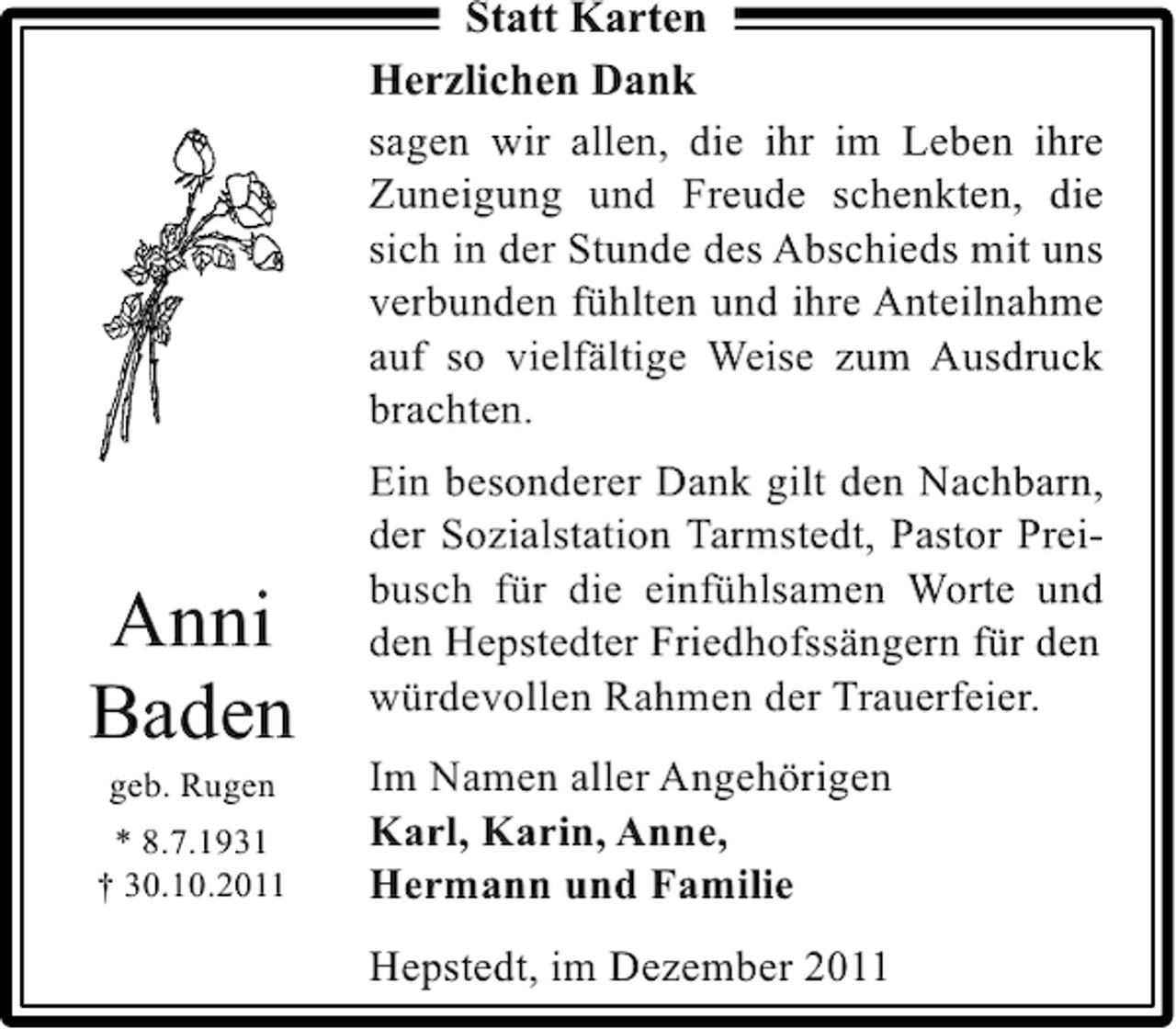 <p>Statt Karten<br />Herzlichen Dank<br />sagen wir allen, die ihr im Leben ihre<br />Zuneigung und Freude schenkten, die<br />sich in der Stunde des Abschieds mit uns<br />verbunden fühlten und ihre Anteilnahme<br />auf so vielfältige Weise zum Ausdruck<br />brachten.</p><p>Anni<br />Baden<br />geb. Rugen<br />* 8.7.1931<br />† 30.10.2011</p><p>Ein besonderer Dank gilt den Nachbarn,<br />der Sozialstation Tarmstedt, Pastor Preibusch für die einfühlsamen Worte und<br />den Hepstedter Friedhofssängern für den<br />würdevollen Rahmen der Trauerfeier.<br />Im Namen aller Angehörigen<br />Karl, Karin, Anne,<br />Hermann und Familie<br />Hepstedt, im Dezember 2011</p>