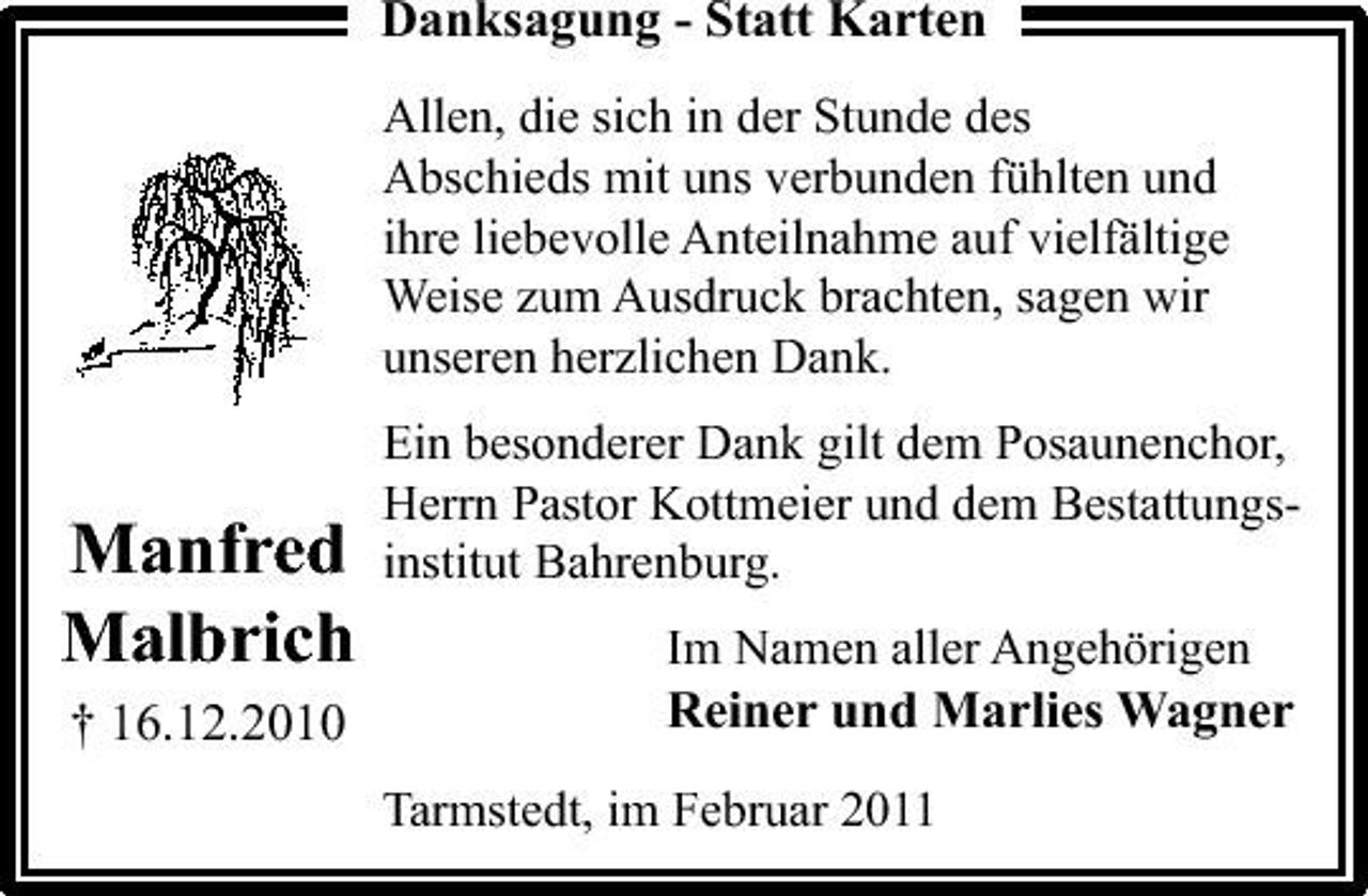 <p>Danksagung - Statt Karten<br />Allen, die sich in der Stunde des Abschieds mit uns verbunden fühlten und ihre liebevolle Anteilnahme auf vielfältige Weise zum Ausdruck brachten, sagen wir unseren herzlichen Dank. Ein besonderer Dank gilt dem Posaunenchor, Herrn Pastor Kottmeier und dem Bestattungsinstitut Bahrenburg. Im Namen aller Angehörigen</p><p>Manfred Malbrich<br />† 16.12.2010</p><p>Reiner und Marlies Wagner<br />Tarmstedt, im Februar 2011</p>