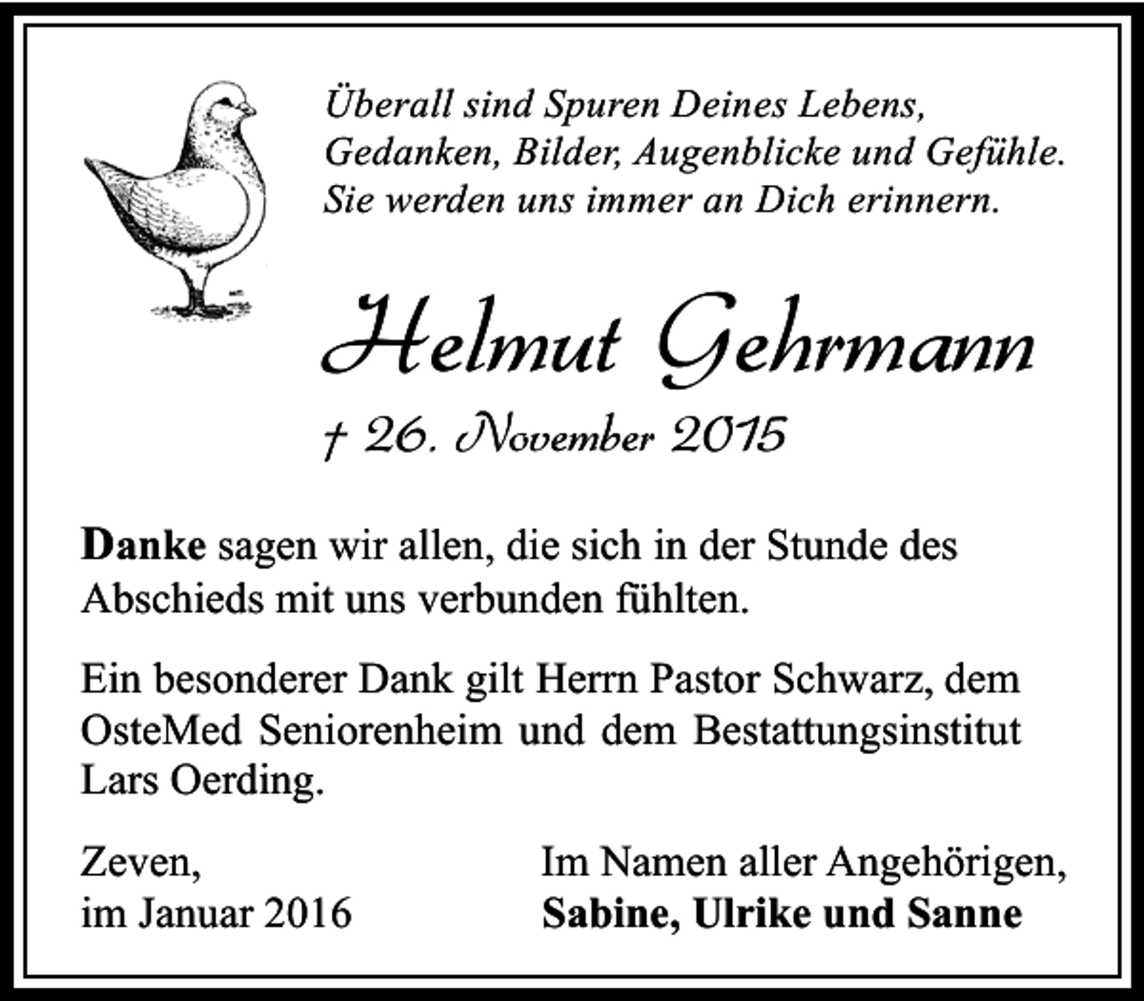 <p>Überall sind Spuren Deines Lebens,<br />Gedanken, Bilder, Augenblicke und Gefühle.<br />Sie werden uns immer an Dich erinnern.</p><p>Helmut Gehrmann<br />† 26. November 2015</p><p>Danke sagen wir allen, die sich in der Stunde des<br />Abschieds mit uns verbunden fühlten.</p><p>Ein besonderer Dank gilt Herrn Pastor Schwarz, dem<br />OsteMed Seniorenheim und dem Bestattungsinstitut<br />Lars Oerding.<br />Zeven,<br />im Januar 2016</p><p>Im Namen aller Angehörigen,<br />Sabine, Ulrike und Sanne</p>