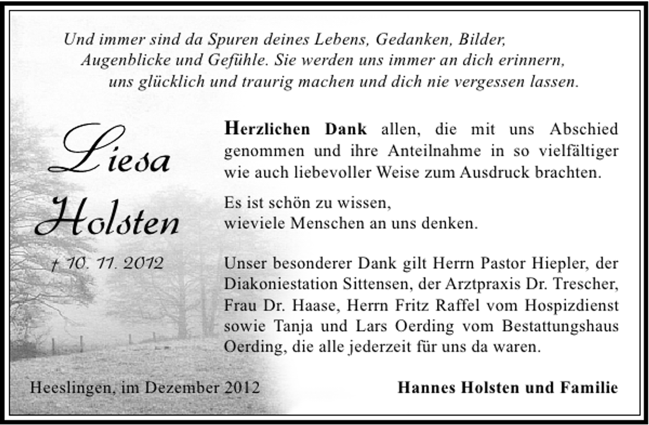 <p>Und immer sind da Spuren deines Lebens, Gedanken, Bilder,<br />Augenblicke und Gefühle. Sie werden uns immer an dich erinnern,<br />uns glücklich und traurig machen und dich nie vergessen lassen.</p><p>iesa<br />Holsten<br />† 10. 11. 2012</p><p>Herzlichen Dank allen, die mit uns Abschied</p><p>genommen und ihre Anteilnahme in so vielfältiger<br />wie auch liebevoller Weise zum Ausdruck brachten.</p><p>Es ist schön zu wissen,<br />wieviele Menschen an uns denken.<br />Unser besonderer Dank gilt Herrn Pastor Hiepler, der<br />Diakoniestation Sittensen, der Arztpraxis Dr. Trescher,<br />Frau Dr. Haase, Herrn Fritz Raffel vom Hospizdienst<br />sowie Tanja und Lars Oerding vom Bestattungshaus<br />Oerding, die alle jederzeit für uns da waren.</p><p>Heeslingen, im Dezember 2012</p><p>Hannes Holsten und Familie</p>