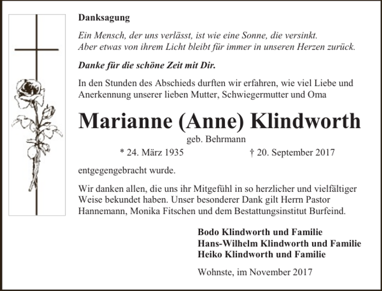<p>Danksagung<br />Ein Mensch, der uns verlässt, ist wie eine Sonne, die versinkt.<br />Aber etwas von ihrem Licht bleibt für immer in unseren Herzen zurück.<br />Danke für die schöne Zeit mit Dir.<br />In den Stunden des Abschieds durften wir erfahren, wie viel Liebe und<br />Anerkennung unserer lieben Mutter, Schwiegermutter und Oma</p><p>Marianne (Anne) Klindworth<br />geb. Behrmann</p><p>* 24. März 1935</p><p>† 20. September 2017</p><p>entgegengebracht wurde.<br />Wir danken allen, die uns ihr Mitgefühl in so herzlicher und vielfältiger<br />Weise bekundet haben. Unser besonderer Dank gilt Herrn Pastor<br />Hannemann, Monika Fitschen und dem Bestattungsinstitut Burfeind.<br />Bodo Klindworth und Familie<br />Hans-Wilhelm Klindworth und Familie<br />Heiko Klindworth und Familie<br />Wohnste, im November 2017</p>