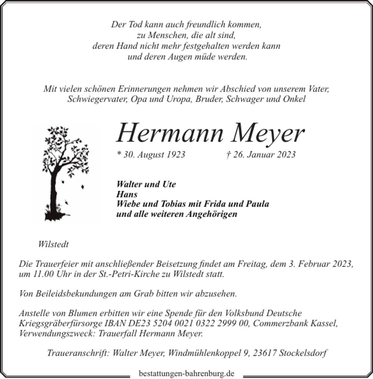 <p>Der Tod kann auch freundlich kommen,<br />zu Menschen, die alt sind,<br />deren Hand nicht mehr festgehalten werden kann<br />und deren Augen müde werden.<br />Mit vielen schönen Erinnerungen nehmen wir Abschied von unserem Vater,<br />Schwiegervater, Opa und Uropa, Bruder, Schwager und Onkel</p><p>Hermann Meyer<br />* 30. August 1923</p><p>† 26. Januar 2023</p><p>Walter und Ute<br />Hans<br />Wiebe und Tobias mit Frida und Paula<br />und alle weiteren Angehörigen<br />Wilstedt<br />Die Trauerfeier mit anschließender Beisetzung findet am Freitag, dem 3. Februar 2023,<br />um 11.00 Uhr in der St.-Petri-Kirche zu Wilstedt statt.<br />Von Beileidsbekundungen am Grab bitten wir abzusehen.<br />Anstelle von Blumen erbitten wir eine Spende für den Volksbund Deutsche<br />Kriegsgräberfürsorge IBAN DE23 5204 0021 032999 00, Commerzbank Kassel,<br />Verwendungszweck: Trauerfall Hermann Meyer.<br />Traueranschrift: Walter Meyer, Windmühlenkoppel 9, 23617 Stockelsdorf<br />bestattungen-bahrenburg.de</p>
