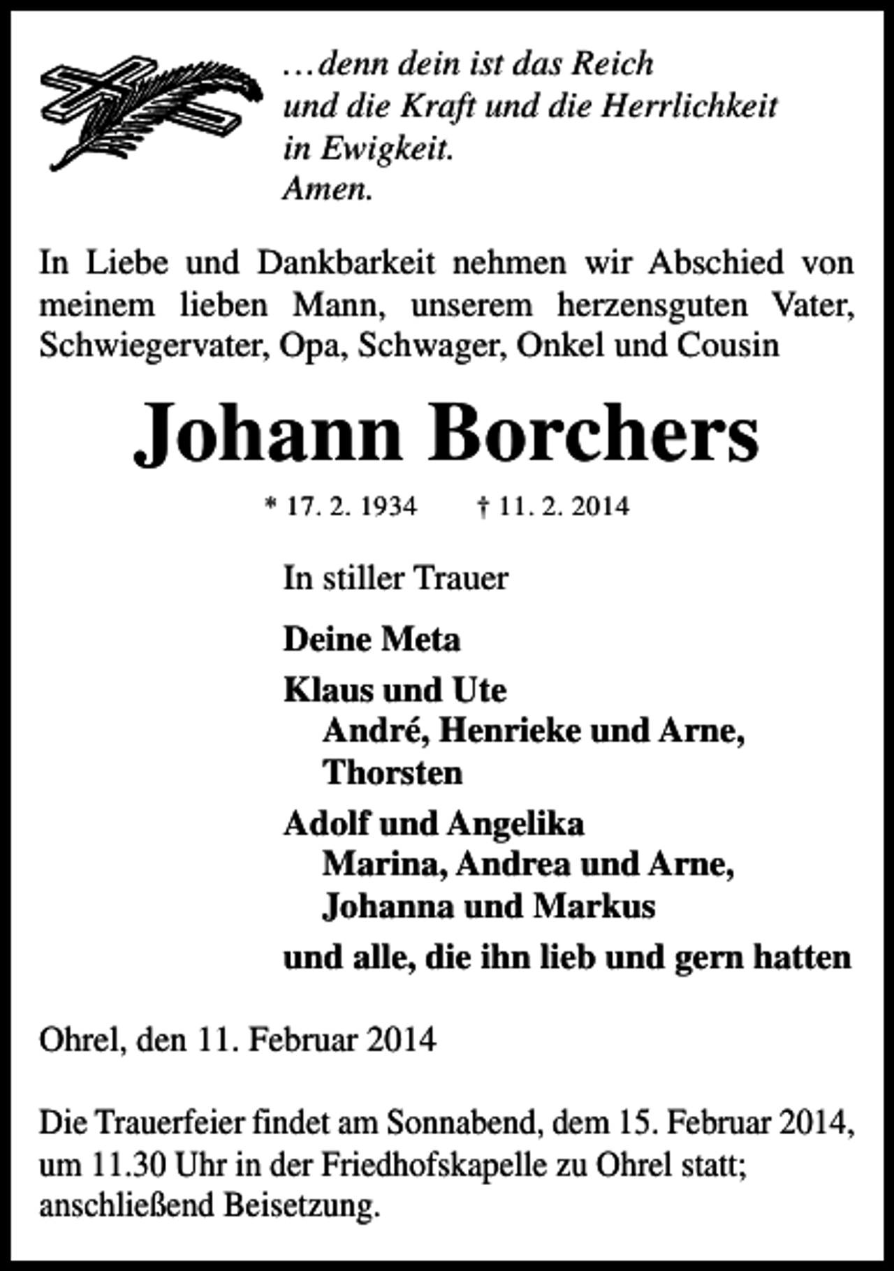 <p>...denn dein ist das Reich<br />und die Kraft und die Herrlichkeit<br />in Ewigkeit.<br />Amen.<br />In Liebe und Dankbarkeit nehmen wir Abschied von<br />meinem lieben Mann, unserem herzensguten Vater,<br />Schwiegervater, Opa, Schwager, Onkel und Cousin</p><p>Johann Borchers<br />* 17. 2. 1934</p><p>† 11. 2. 2014</p><p>In stiller Trauer<br />Deine Meta<br />Klaus und Ute<br />André, Henrieke und Arne,<br />Thorsten<br />Adolf und Angelika<br />Marina, Andrea und Arne,<br />Johanna und Markus<br />und alle, die ihn lieb und gern hatten<br />Ohrel, den 11. Februar 2014<br />Die Trauerfeier findet am Sonnabend, dem 15. Februar 2014,<br />um 11.30 Uhr in der Friedhofskapelle zu Ohrel statt;<br />anschließend Beisetzung.</p>