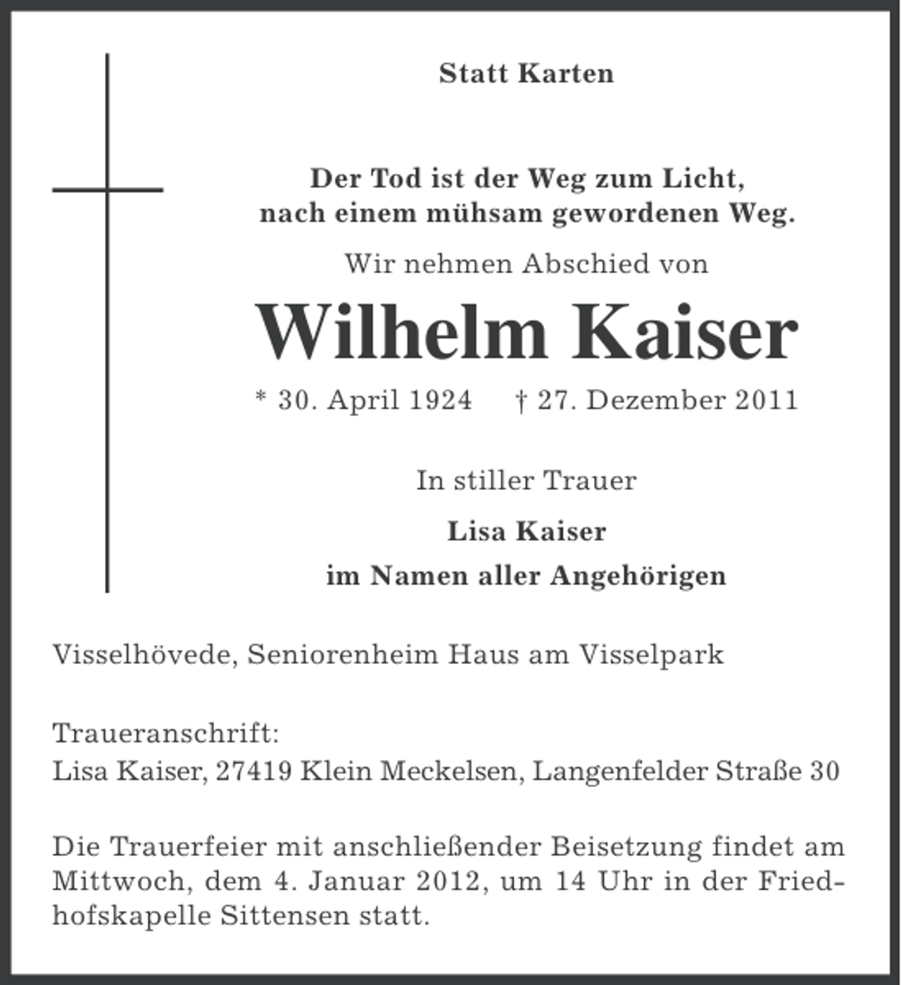<p>Statt Karten</p><p>Der Tod ist der Weg zum Licht,<br />nach einem mühsam gewordenen Weg.<br />Wir nehmen Abschied von</p><p>Wilhelm Kaiser<br />* 30. April 1924</p><p>† 27. Dezember 2011</p><p>In stiller Trauer<br />Lisa Kaiser<br />im Namen aller Angehörigen<br />Visselhövede, Seniorenheim Haus am Visselpark<br />Traueranschrift:<br />Lisa Kaiser, 27419 Klein Meckelsen, Langenfelder Straße 30<br />Die Trauerfeier mit anschließender Beisetzung findet am<br />Mittwoch, dem 4. Januar 2012, um 14 Uhr in der Friedhofskapelle Sittensen statt.</p>