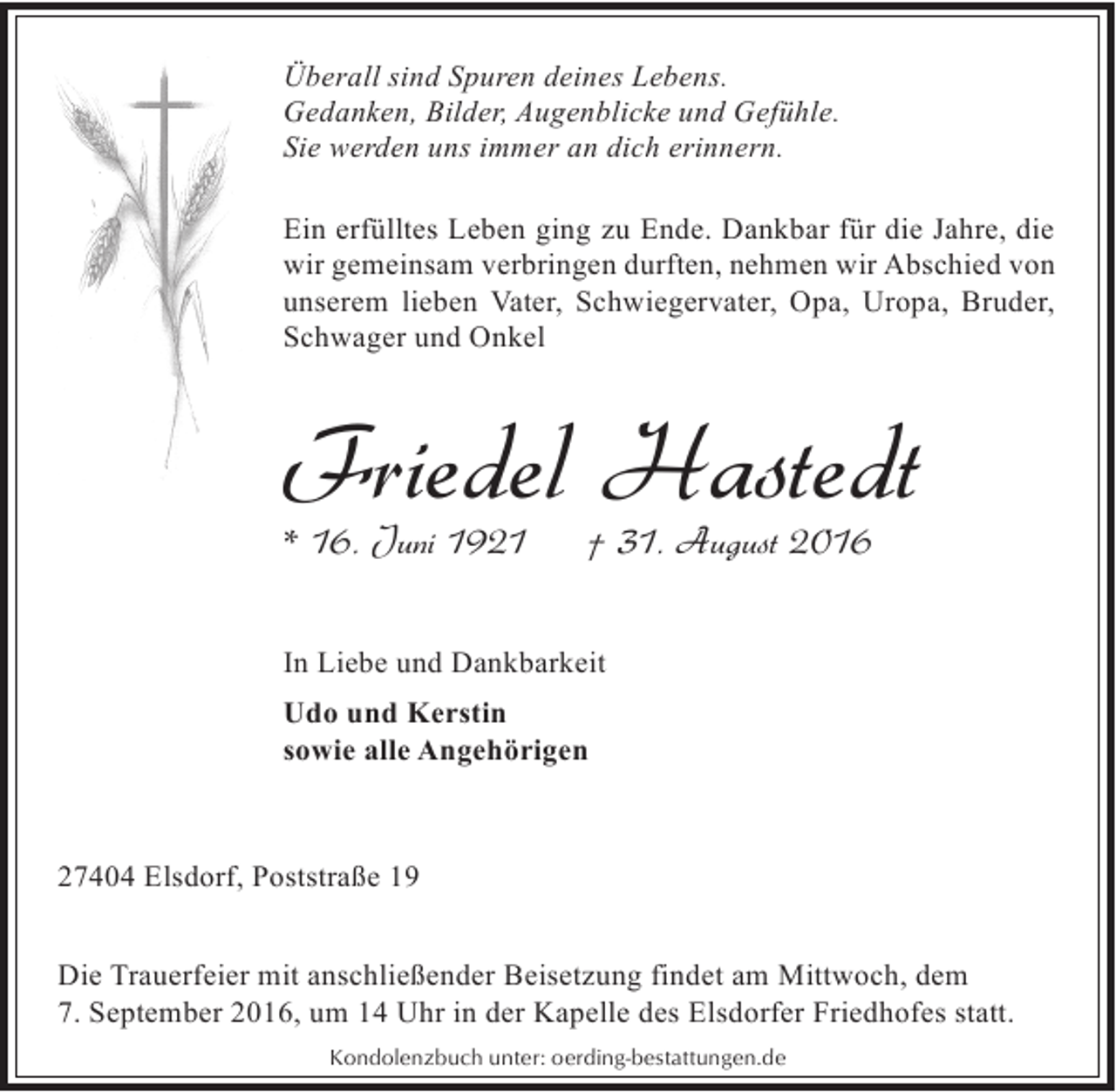 <p>Überall sind Spuren deines Lebens.<br />Gedanken, Bilder, Augenblicke und Gefühle.<br />Sie werden uns immer an dich erinnern.<br />Ein erfülltes Leben ging zu Ende. Dankbar für die Jahre, die<br />wir gemeinsam verbringen durften, nehmen wir Abschied von<br />unserem lieben Vater, Schwiegervater, Opa, Uropa, Bruder,<br />Schwager und Onkel</p><p>Friedel Hastedt</p><p>* 16. Juni 1921</p><p>† 31. August 2016</p><p>In Liebe und Dankbarkeit<br />Udo und Kerstin<br />sowie alle Angehörigen</p><p>27404 Elsdorf, Poststraße 19<br />Die Trauerfeier mit anschließender Beisetzung findet am Mittwoch, dem<br />7. September 2016, um 14 Uhr in der Kapelle des Elsdorfer Friedhofes statt.<br />Kondolenzbuch unter: oerding-bestattungen.de</p>