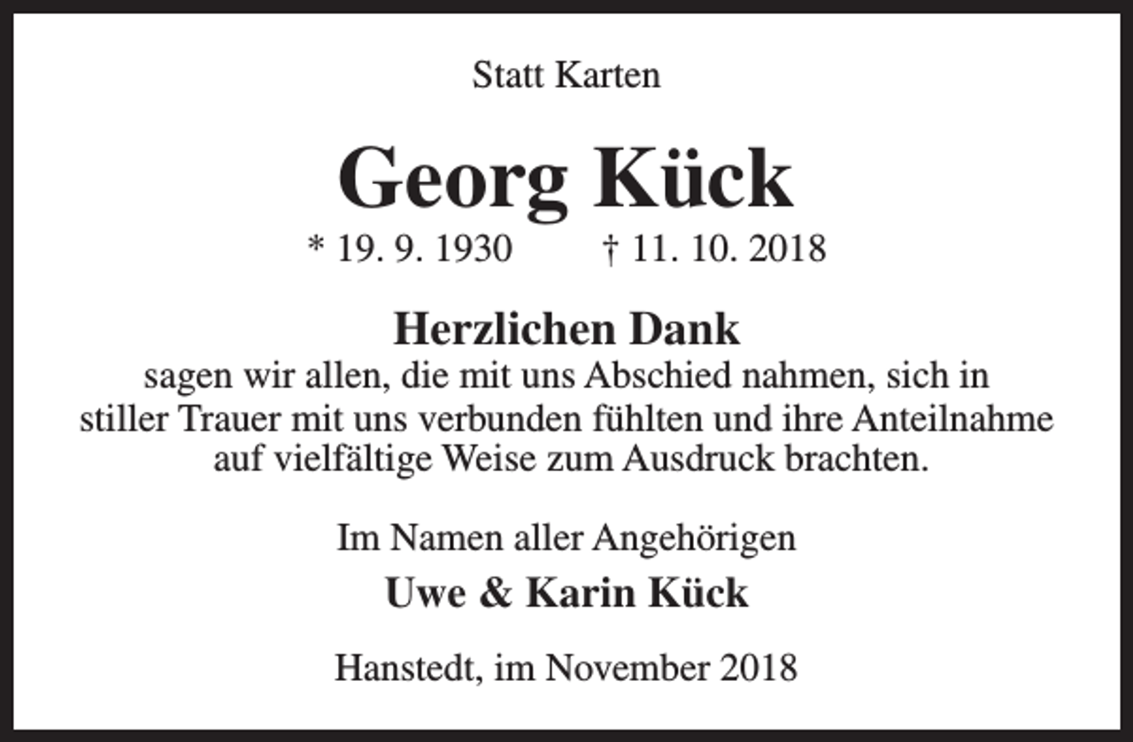 <p>Statt Karten</p><p>Georg Kück</p><p>* 19. 9. 1930</p><p>† 11. 10. 2018</p><p>Herzlichen Dank</p><p>sagen wir allen, die mit uns Abschied nahmen, sich in<br />stiller Trauer mit uns verbunden fühlten und ihre Anteilnahme<br />auf vielfältige Weise zum Ausdruck brachten.<br />Im Namen aller Angehörigen</p><p>Uwe &amp; Karin Kück<br />Hanstedt, im November 2018</p>