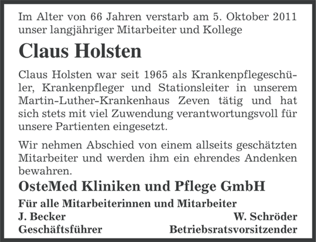 <p>Im Alter von 66 Jahren verstarb am 5. Oktober 2011<br />unser langjähriger Mitarbeiter und Kollege</p><p>Claus Holsten<br />Claus Holsten war seit 1965 als Krankenpflegeschüler, Krankenpfleger und Stationsleiter in unserem<br />Martin-Luther-Krankenhaus Zeven tätig und hat<br />sich stets mit viel Zuwendung verantwortungsvoll für<br />unsere Partienten eingesetzt.<br />Wir nehmen Abschied von einem allseits geschätzten<br />Mitarbeiter und werden ihm ein ehrendes Andenken<br />bewahren.</p><p>OsteMed Kliniken und Pflege GmbH<br />Für alle Mitarbeiterinnen und Mitarbeiter<br />J. Becker<br />W. Schröder<br />Geschäftsführer<br />Betriebsratsvorsitzender</p>