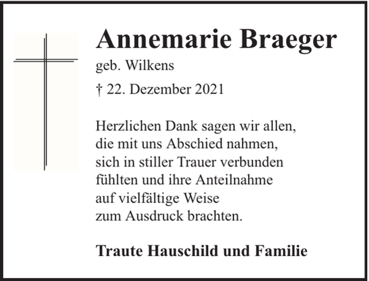 <p>Annemarie Braeger</p><p>geb. Wilkens</p><p>† 22. Dezember 2021<br />Herzlichen Dank sagen wir allen,<br />die mit uns Abschied nahmen,<br />sich in stiller Trauer verbunden<br />fühlten und ihre Anteilnahme<br />auf vielfältige Weise<br />zum Ausdruck brachten.</p><p>Traute Hauschild und Familie</p>
