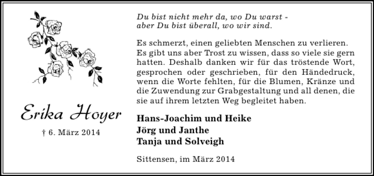 <p>Du bist nicht mehr da, wo Du warst aber Du bist überall, wo wir sind.</p><p>Erika Hoyer<br />† 6. März 2014</p><p>Es schmerzt, einen geliebten Menschen zu verlieren.<br />Es gibt uns aber Trost zu wissen, dass so viele sie gern<br />hatten. Deshalb danken wir für das tröstende Wort,<br />gesprochen oder geschrieben, für den Händedruck,<br />wenn die Worte fehlten, für die Blumen, Kränze und<br />die Zuwendung zur Grabgestaltung und all denen, die<br />sie auf ihrem letzten Weg begleitet haben.</p><p>Hans-Joachim und Heike<br />Jörg und Janthe<br />Tanja und Solveigh<br />Sittensen, im März 2014</p>