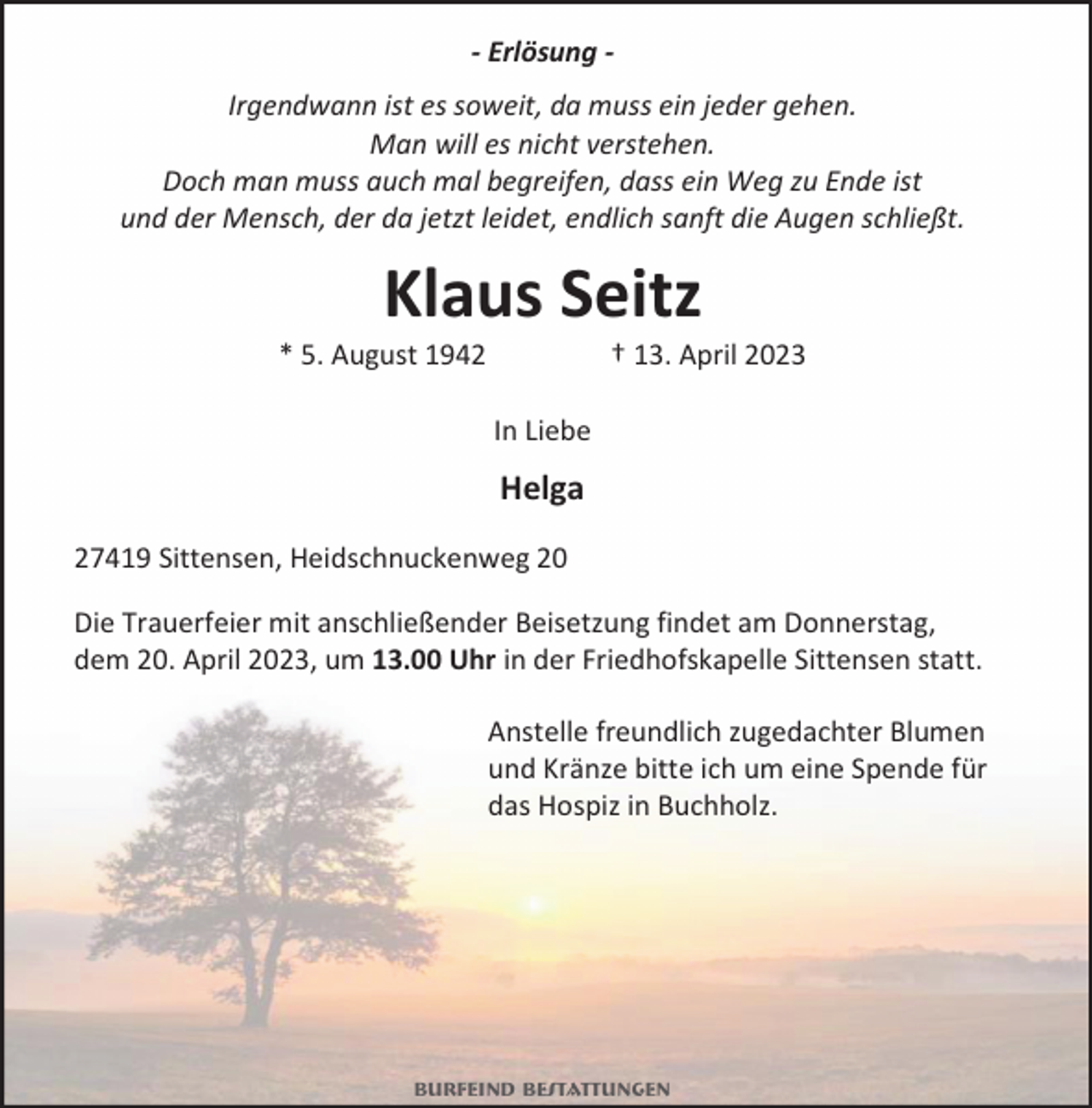 <p>- Erlösung Irgendwann ist es soweit, da muss ein jeder gehen.<br />Man will es nicht verstehen.<br />Doch man muss auch mal begreifen, dass ein Weg zu Ende ist<br />und der Mensch, der da jetzt leidet, endlich sanft die Augen schließt.</p><p>Klaus Seitz</p><p>* 5. August 1942</p><p>† 13. April 2023</p><p>In Liebe</p><p>Helga<br />27419 Sittensen, Heidschnuckenweg 20<br />Die Trauerfeier mit anschließender Beisetzung findet am Donnerstag,<br />dem 20. April 2023, um 13.00 Uhr in der Friedhofskapelle Sittensen statt.<br />Anstelle freundlich zugedachter Blumen<br />und Kränze bitte ich um eine Spende für<br />das Hospiz in Buchholz.</p><p>Burfeind Bestattungen</p>