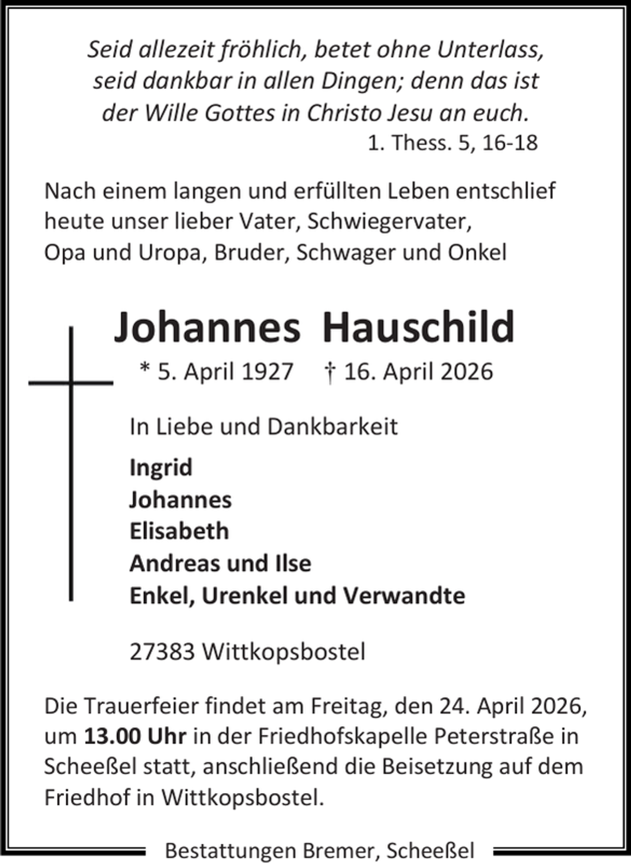 <p>Seid allezeit fröhlich, betet ohne Unterlass,<br />seid dankbar in allen Dingen; denn das ist<br />der Wille Gottes in Christo Jesu an euch.<br />1. Thess. 5, 16-18</p><p>Nach einem langen und erfüllten Leben entschlief<br />heute unser lieber Vater, Schwiegervater,<br />Opa und Uropa, Bruder, Schwager und Onkel</p><p>Johannes Hauschild<br />* 5. April 1927</p><p>† 16. April 2026</p><p>In Liebe und Dankbarkeit<br />Ingrid<br />Johannes<br />Elisabeth<br />Andreas und Ilse<br />Enkel, Urenkel und Verwandte<br />27383 Wittkopsbostel<br />Die Trauerfeier findet am Freitag, den 24. April 2026,<br />um 13.00 Uhr in der Friedhofskapelle Peterstraße in<br />Scheeßel statt, anschließend die Beisetzung auf dem<br />Friedhof in Wittkopsbostel.<br />Bestattungen Bremer, Scheeßel</p>