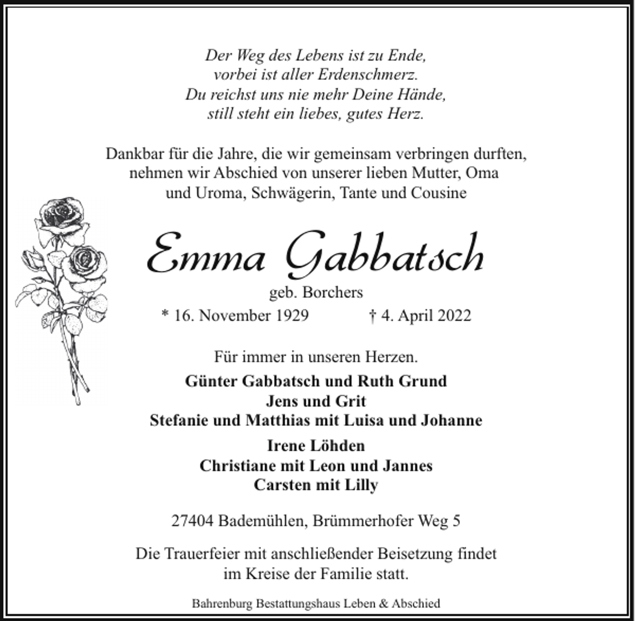 <p>Der Weg des Lebens ist zu Ende,<br />vorbei ist aller Erdenschmerz.<br />Du reichst uns nie mehr Deine Hände,<br />still steht ein liebes, gutes Herz.<br />Dankbar für die Jahre, die wir gemeinsam verbringen durften,<br />nehmen wir Abschied von unserer lieben Mutter, Oma<br />und Uroma, Schwägerin, Tante und Cousine</p><p>Emma Gabbatsch<br />geb. Borchers<br />* 16. November 1929<br />† 4. April 2022</p><p>Für immer in unseren Herzen.<br />Günter Gabbatsch und Ruth Grund<br />Jens und Grit<br />Stefanie und Matthias mit Luisa und Johanne<br />Irene Löhden<br />Christiane mit Leon und Jannes<br />Carsten mit Lilly<br />27404 Bademühlen, Brümmerhofer Weg 5<br />Die Trauerfeier mit anschließender Beisetzung findet<br />im Kreise der Familie statt.<br />Bahrenburg Bestattungshaus Leben &amp; Abschied</p>