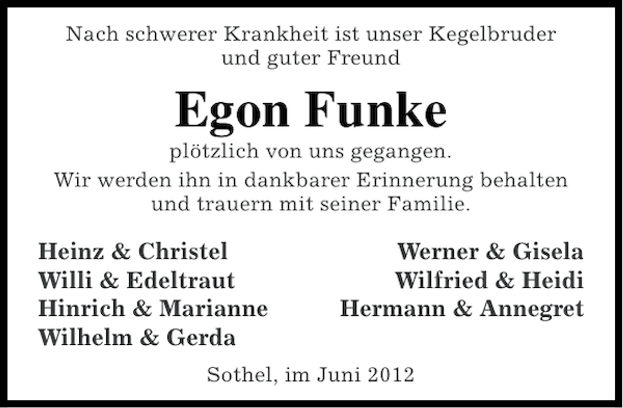 <p>Nach schwerer Krankheit ist unser Kegelbruder<br />und guter Freund</p><p>Egon Funke<br />plötzlich von uns gegangen.<br />Wir werden ihn in dankbarer Erinnerung behalten<br />und trauern mit seiner Familie.</p><p>Heinz &amp; Christel<br />Willi &amp; Edeltraut<br />Hinrich &amp; Marianne<br />Wilhelm &amp; Gerda</p><p>Werner &amp; Gisela<br />Wilfried &amp; Heidi<br />Hermann &amp; Annegret</p><p>Sothel, im Juni 2012</p>