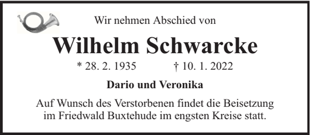 <p>Wir nehmen Abschied von</p><p>Wilhelm Schwarcke<br />* 28. 2. 1935</p><p>† 10. 1. 2022</p><p>Dario und Veronika<br />Auf Wunsch des Verstorbenen findet die Beisetzung<br />im Friedwald Buxtehude im engsten Kreise statt.</p>