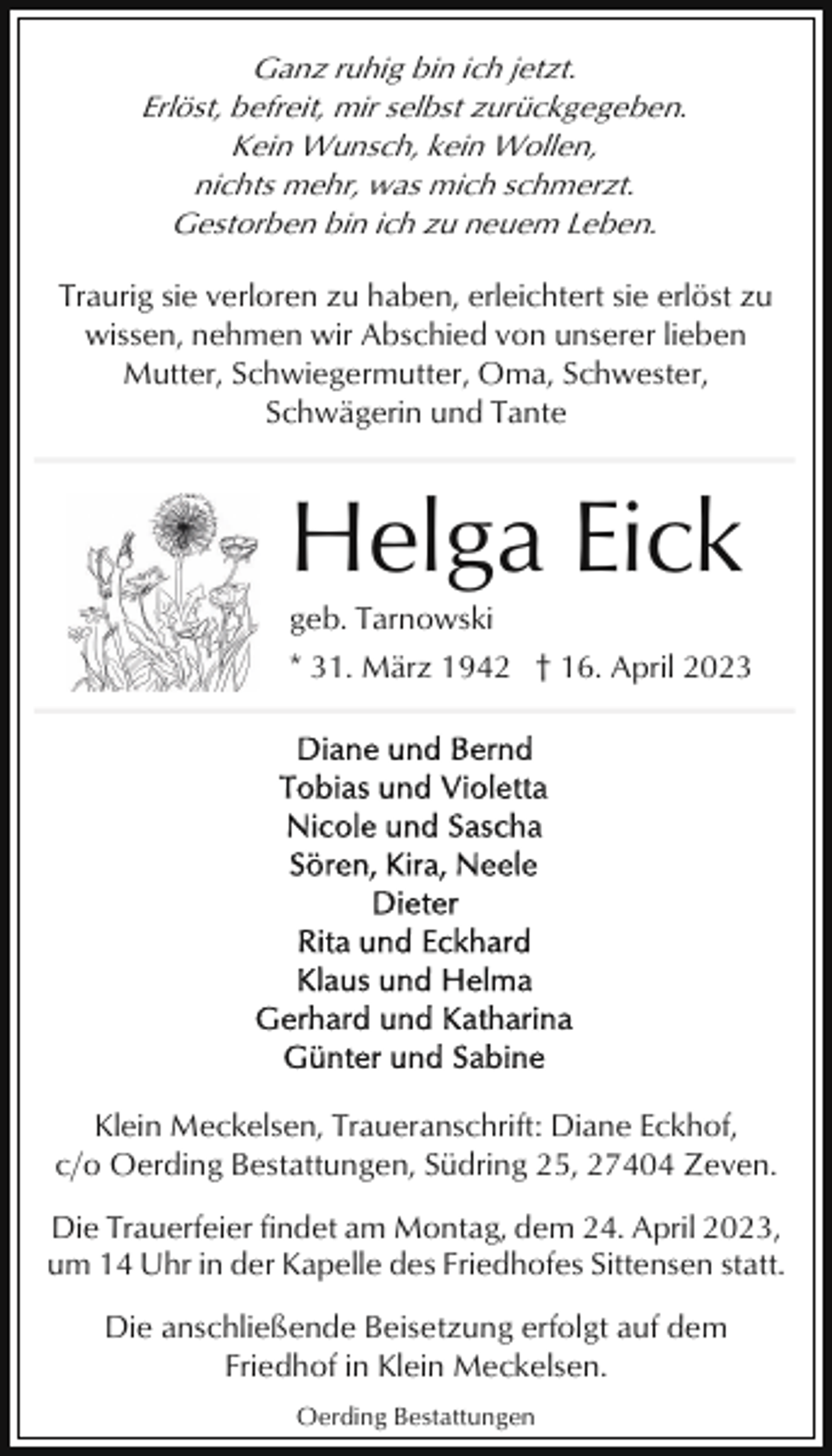 <p>Ganz ruhig bin ich jetzt.<br />Erlöst, befreit, mir selbst zurückgegeben.<br />Kein Wunsch, kein Wollen,<br />nichts mehr, was mich schmerzt.<br />Gestorben bin ich zu neuem Leben.<br />Traurig sie verloren zu haben, erleichtert sie erlöst zu<br />wissen, nehmen wir Abschied von unserer lieben<br />Mutter, Schwiegermutter, Oma, Schwester,<br />Schwägerin und Tante</p><p>Helga Eick<br />geb. Tarnowski<br />* 31. März 1942 † 16. April 2023</p><p>Klein Meckelsen, Traueranschrift: Diane Eckhof,<br />c/o Oerding Bestattungen, Südring 25, 27404 Zeven.<br />Die Trauerfeier findet am Montag, dem 24. April 2023,<br />um 14 Uhr in der Kapelle des Friedhofes Sittensen statt.<br />Die anschließende Beisetzung erfolgt auf dem<br />Friedhof in Klein Meckelsen.<br />Oerding Bestattungen</p>