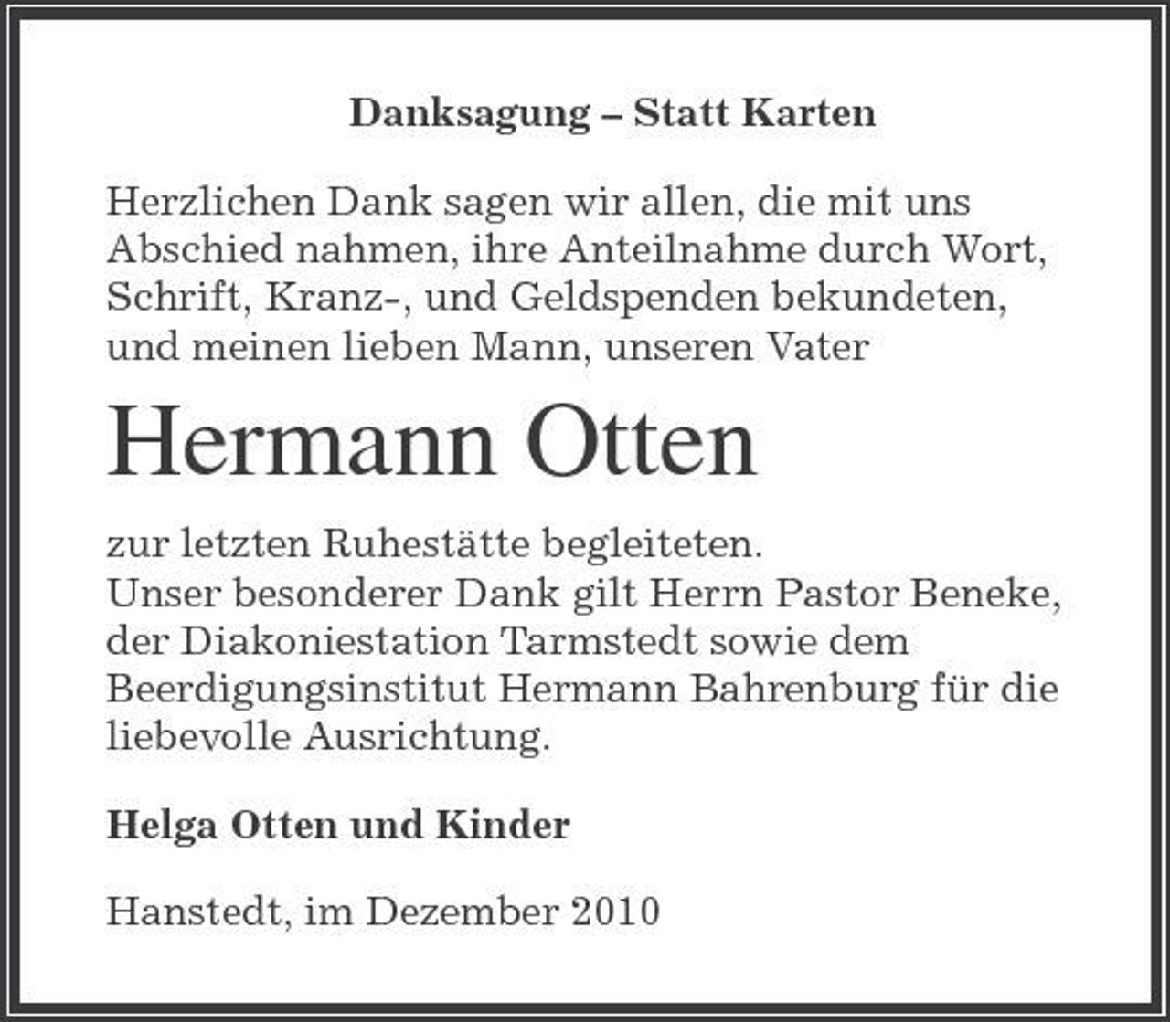 <p>Danksagung – Statt Karten Herzlichen Dank sagen wir allen, die mit uns Abschied nahmen, ihre Anteilnahme durch Wort, Schrift, Kranz-, und Geldspenden bekundeten, und meinen lieben Mann, unseren Vater</p><p>Hermann Otten<br />zur letzten Ruhestätte begleiteten. Unser besonderer Dank gilt Herrn Pastor Beneke, der Diakoniestation Tarmstedt sowie dem Beerdigungsinstitut Hermann Bahrenburg für die liebevolle Ausrichtung. Helga Otten und Kinder Hanstedt, im Dezember 2010</p>