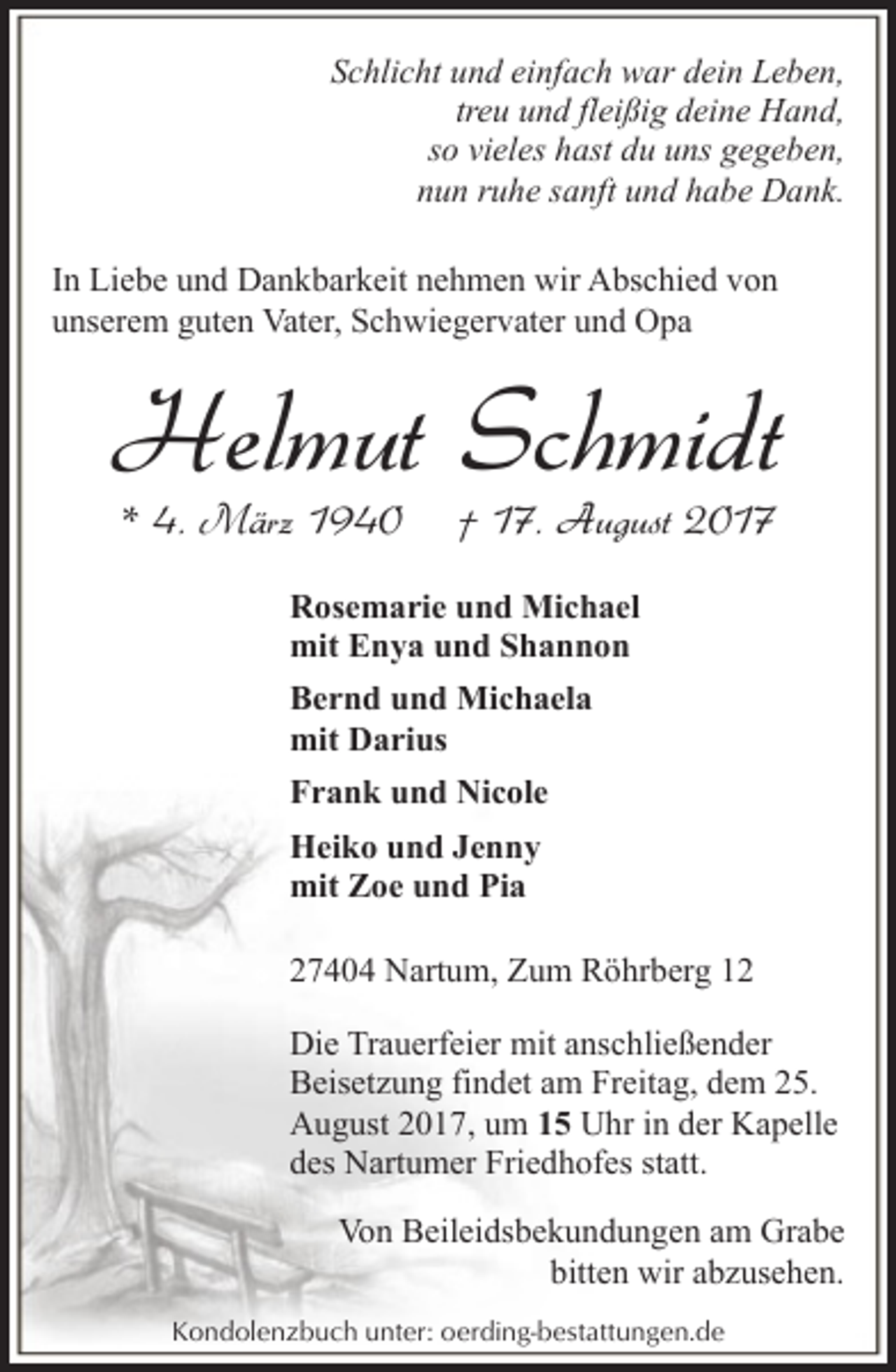 <p>Schlicht und einfach war dein Leben,<br />treu und fleißig deine Hand,<br />so vieles hast du uns gegeben,<br />nun ruhe sanft und habe Dank.<br />In Liebe und Dankbarkeit nehmen wir Abschied von<br />unserem guten Vater, Schwiegervater und Opa</p><p>Helmut Schmidt<br />* 4. März 1940</p><p>† 17. August 2017</p><p>Rosemarie und Michael<br />mit Enya und Shannon<br />Bernd und Michaela<br />mit Darius<br />Frank und Nicole<br />Heiko und Jenny<br />mit Zoe und Pia<br />27404 Nartum, Zum Röhrberg 12<br />Die Trauerfeier mit anschließender<br />Beisetzung findet am Freitag, dem 25.<br />August 2017, um 15 Uhr in der Kapelle<br />des Nartumer Friedhofes statt.<br />Von Beileidsbekundungen am Grabe<br />bitten wir abzusehen.<br />Kondolenzbuch unter: oerding-bestattungen.de</p>