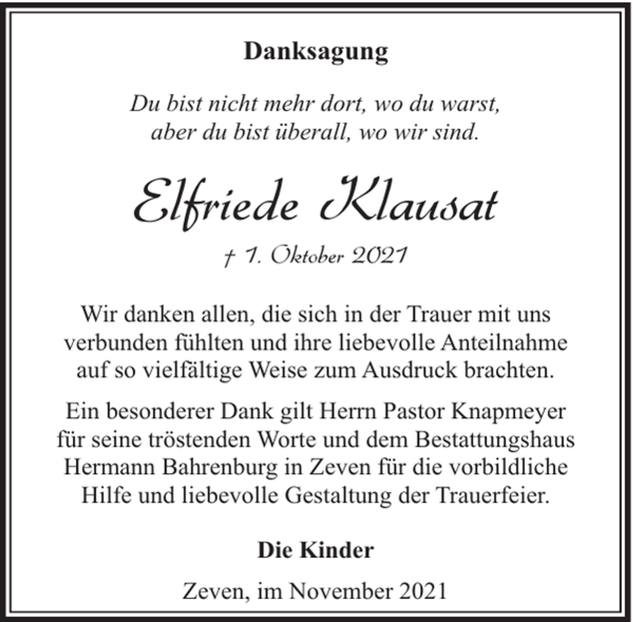 <p>Danksagung<br />Du bist nicht mehr dort, wo du warst,<br />aber du bist überall, wo wir sind.</p><p>Elfriede Klausat<br />† 1. Oktober 2021</p><p>Wir danken allen, die sich in der Trauer mit uns<br />verbunden fühlten und ihre liebevolle Anteilnahme<br />auf so vielfältige Weise zum Ausdruck brachten.<br />Ein besonderer Dank gilt Herrn Pastor Knapmeyer<br />für seine tröstenden Worte und dem Bestattungshaus<br />Hermann Bahrenburg in Zeven für die vorbildliche<br />Hilfe und liebevolle Gestaltung der Trauerfeier.<br />Die Kinder<br />Zeven, im November 2021</p>