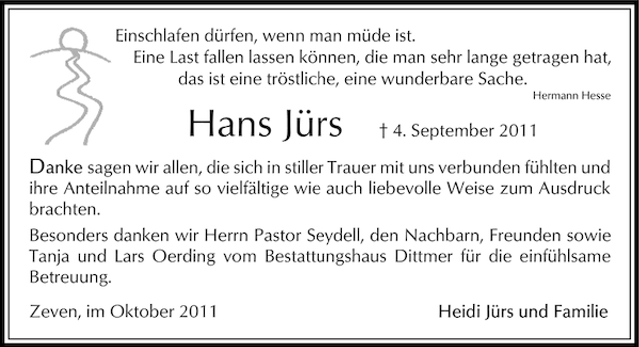 <p>Einschlafen dürfen, wenn man müde ist.<br />Eine Last fallen lassen können, die man sehr lange getragen hat,<br />das ist eine tröstliche, eine wunderbare Sache.<br />Hermann Hesse</p><p>Hans Jürs</p><p>† 4. September 2011</p><p>sagen wir allen, die sich in stiller Trauer mit uns verbunden fühlten und<br />ihre Anteilnahme auf so vielfältige wie auch liebevolle Weise zum Ausdruck<br />brachten.<br />Besonders danken wir Herrn Pastor Seydell, den Nachbarn, Freunden sowie<br />Tanja und Lars Oerding vom Bestattungshaus Dittmer für die einfühlsame<br />Betreuung.<br />Zeven, im Oktober 2011</p>