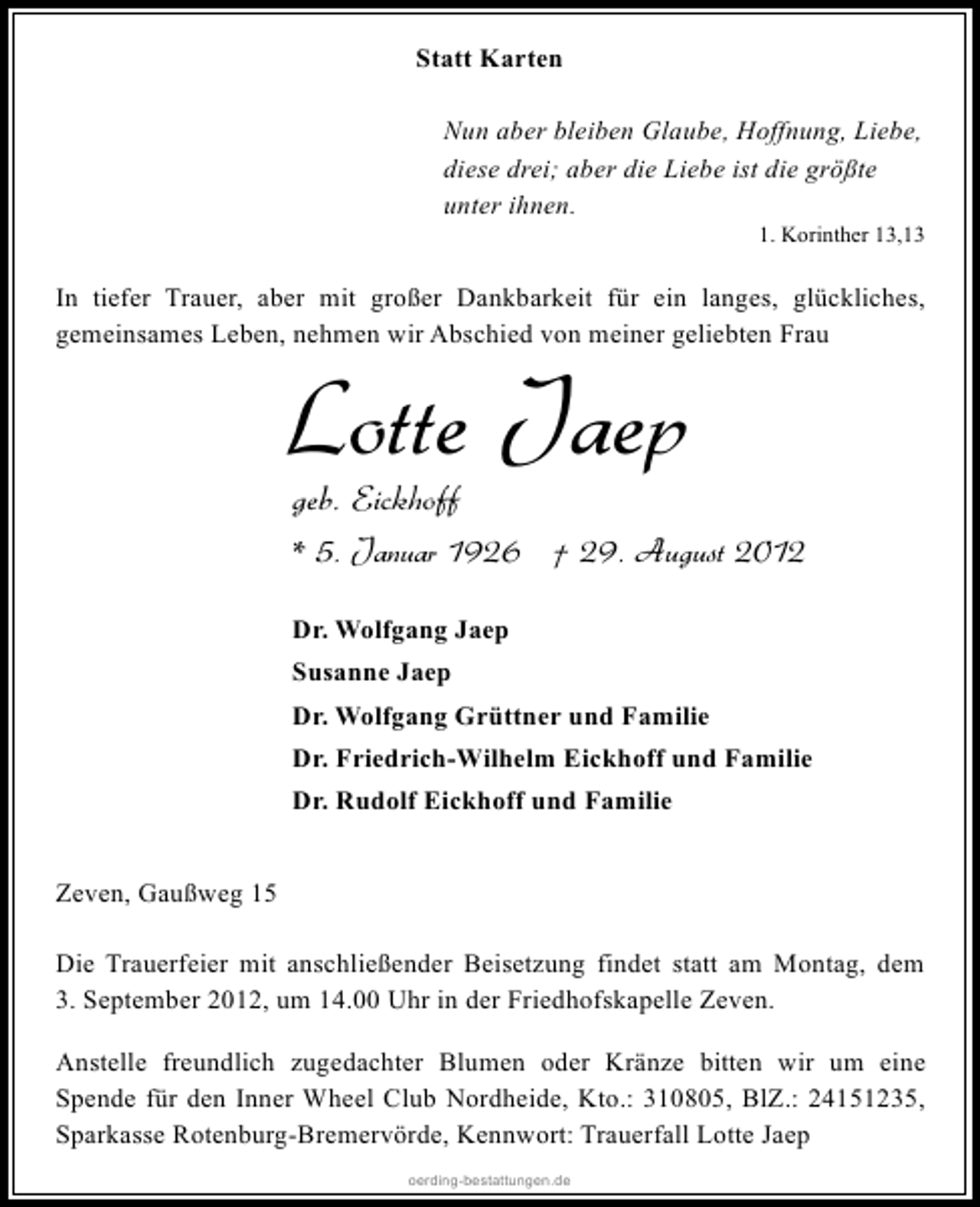 <p>Statt Karten<br />Nun aber bleiben Glaube, Hoffnung, Liebe,<br />diese drei; aber die Liebe ist die größte<br />unter ihnen.</p><p>1. Korinther 13,13</p><p>In tiefer Trauer, aber mit großer Dankbarkeit für ein langes, glückliches,<br />gemeinsames Leben, nehmen wir Abschied von meiner geliebten Frau</p><p>Lotte Jaep<br />geb. Eickhoff</p><p>* 5. Januar 1926 † 29. August 2012<br />Dr. Wolfgang Jaep<br />Susanne Jaep<br />Dr. Wolfgang Grüttner und Familie<br />Dr. Friedrich-Wilhelm Eickhoff und Familie<br />Dr. Rudolf Eickhoff und Familie<br />Zeven, Gaußweg 15<br />Die Trauerfeier mit anschließender Beisetzung findet statt am Montag, dem<br />3. September 2012, um 14.00 Uhr in der Friedhofskapelle Zeven.<br />Anstelle freundlich zugedachter Blumen oder Kränze bitten wir um eine<br />Spende für den Inner Wheel Club Nordheide, Kto.: 310805, BlZ.: 24151235,<br />Sparkasse Rotenburg-Bremervörde, Kennwort: Trauerfall Lotte Jaep<br />oerding-bestattungen.de</p>