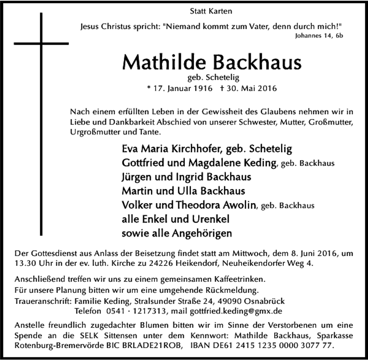 <p>Statt Karten<br />Jesus Christus spricht: "Niemand kommt zum Vater, denn durch mich!"</p><p>Johannes 14, 6b</p><p>geb. Schetelig<br />* 17. Januar 1916 † 30. Mai 2016<br />Nach einem erfüllten Leben in der Gewissheit des Glaubens nehmen wir in<br />Liebe und Dankbarkeit Abschied von unserer Schwester, Mutter, Großmutter,<br />Urgroßmutter und Tante.<br />, geb. Backhaus</p><p>, geb. Backhaus</p><p>Der Gottesdienst aus Anlass der Beisetzung ﬁndet statt am Mittwoch, dem 8. Juni 2016, um<br />13.30 Uhr in der ev. luth. Kirche zu 24226 Heikendorf, Neuheikendorfer Weg 4.<br />Anschließend treffen wir uns zu einem gemeinsamen Kaffeetrinken.<br />Für unsere Planung bitten wir um eine umgehende Rückmeldung.<br />Traueranschrift: Familie Keding, Stralsunder Straße 24, 49090 Osnabrück<br />Telefon 0541 · 1217313, mail gottfried.keding@gmx.de<br />Anstelle freundlich zugedachter Blumen bitten wir im Sinne der Verstorbenen um eine<br />Spende an die SELK Sittensen unter dem Kennwort: Mathilde Backhaus, Sparkasse<br />Rotenburg-Bremervörde BIC BRLADE21ROB, IBAN DE61 2415 1235 0000 30.</p>