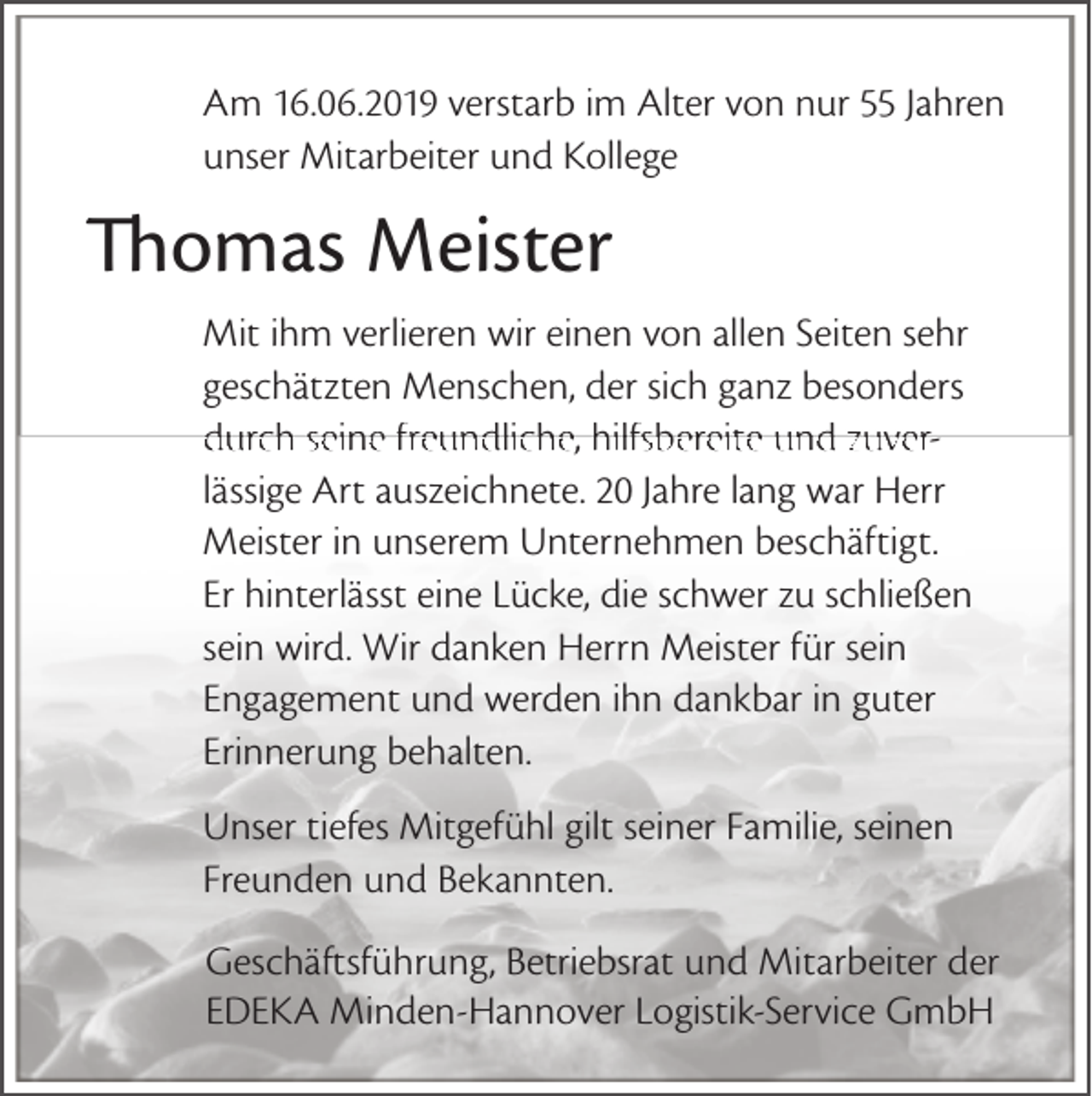 <p>Am 16.06.2019 verstarb im Alter von nur 55 Jahren<br />unser Mitarbeiter und Kollege</p><p>Thomas Meister<br />Mit ihm verlieren wir einen von allen Seiten sehr<br />geschätzten Menschen, der sich ganz besonders<br />durch seine freundliche, hilfsbereite und zuverlässige Art auszeichnete. 20 Jahre lang war Herr<br />Meister in unserem Unternehmen beschäftigt.<br />Er hinterlässt eine Lücke, die schwer zu schließen<br />sein wird. Wir danken Herrn Meister für sein<br />Engagement und werden ihn dankbar in guter<br />Erinnerung behalten.<br />Unser tiefes Mitgefühl gilt seiner Familie, seinen<br />Freunden und Bekannten.<br />Geschäftsführung, Betriebsrat und Mitarbeiter der<br />EDEKA Minden-Hannover Logistik-Service GmbH</p>