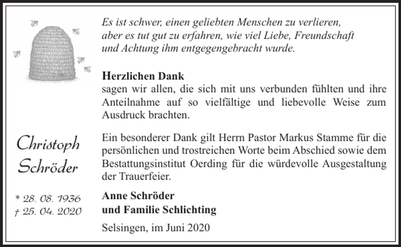 <p>Es ist schwer, einen geliebten Menschen zu verlieren,<br />aber es tut gut zu erfahren, wie viel Liebe, Freundschaft<br />und Achtung ihm entgegengebracht wurde.</p><p>Herzlichen Dank<br />sagen wir allen, die sich mit uns verbunden fühlten und ihre<br />Anteilnahme auf so vielfältige und liebevolle Weise zum<br />Ausdruck brachten.</p><p>Christoph<br />Schröder</p><p>Ein besonderer Dank gilt Herrn Pastor Markus Stamme für die<br />persönlichen und trostreichen Worte beim Abschied sowie dem<br />Bestattungsinstitut Oerding für die würdevolle Ausgestaltung<br />der Trauerfeier.</p><p>* 28. 08. 1936<br />† 25. 04. 2020</p><p>Anne Schröder<br />und Familie Schlichting<br />Selsingen, im Juni 2020</p>