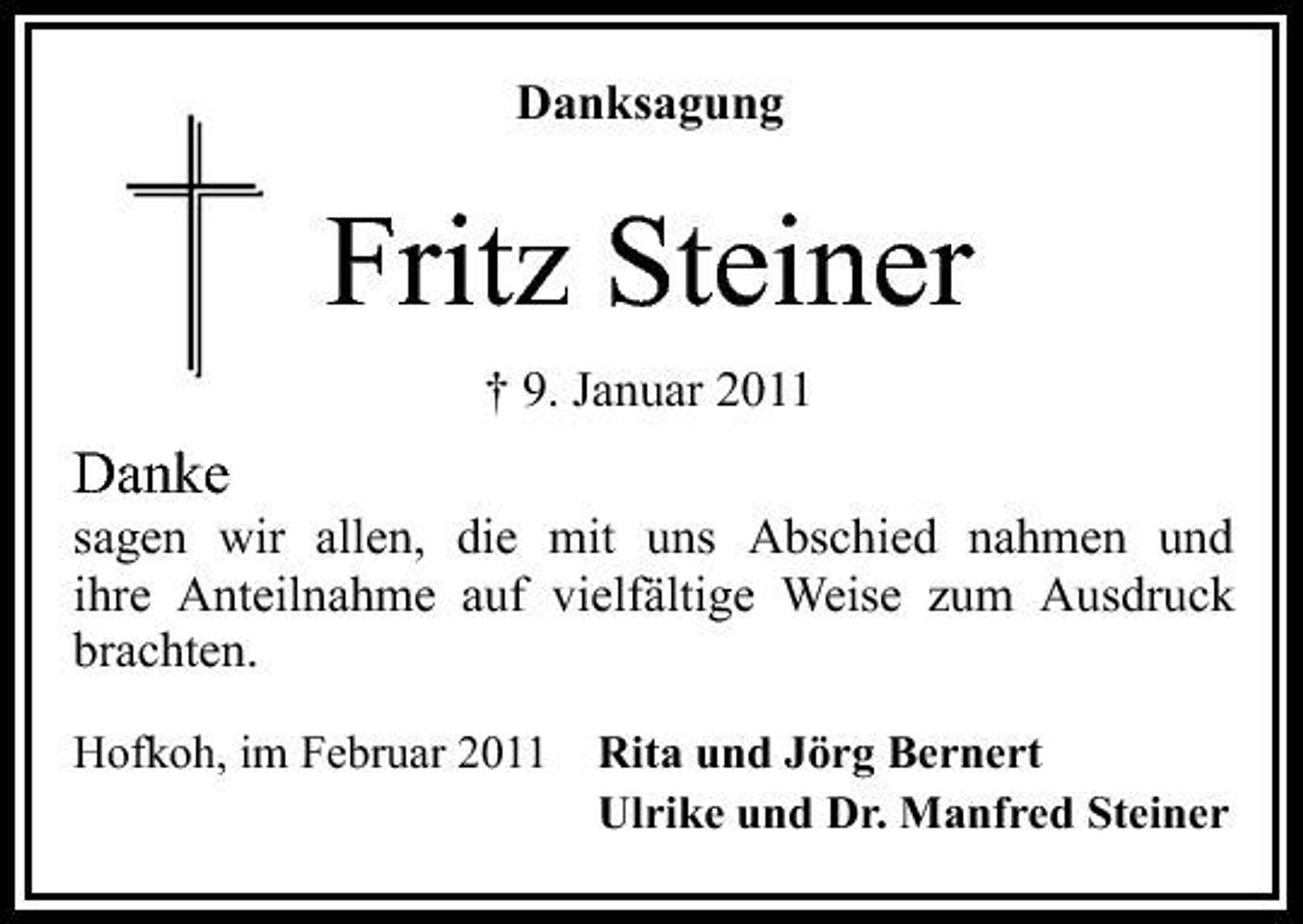 <p>Danksagung</p><p>Fritz Steiner<br />† 9. Januar 2011</p><p>Danke<br />sagen wir allen, die mit uns Abschied nahmen und ihre Anteilnahme auf vielfältige Weise zum Ausdruck brachten.<br />Hofkoh, im Februar 2011 Rita und Jörg Bernert Ulrike und Dr. Manfred Steiner</p>