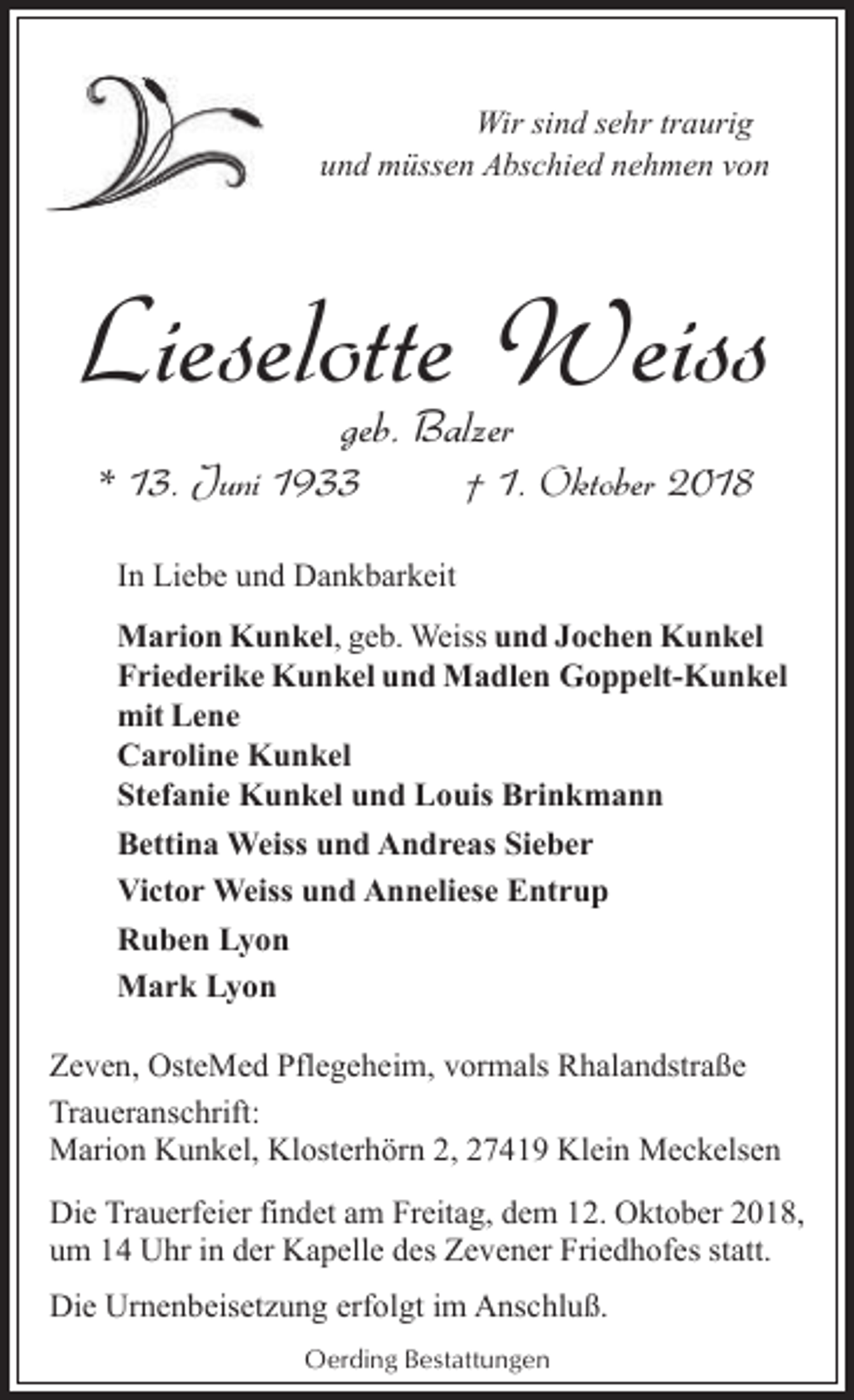 <p>Wir sind sehr traurig<br />und müssen Abschied nehmen von</p><p>Lieselotte Weiss<br />geb. Balzer</p><p>* 13. Juni 1933</p><p>† 1. Oktober 2018</p><p>In Liebe und Dankbarkeit<br />Marion Kunkel, geb. Weiss und Jochen Kunkel<br />Friederike Kunkel und Madlen Goppelt-Kunkel<br />mit Lene<br />Caroline Kunkel<br />Stefanie Kunkel und Louis Brinkmann<br />Bettina Weiss und Andreas Sieber<br />Victor Weiss und Anneliese Entrup<br />Ruben Lyon<br />Mark Lyon<br />Zeven, OsteMed Pflegeheim, vormals Rhalandstraße<br />Traueranschrift:<br />Marion Kunkel, Klosterhörn 2, 27419 Klein Meckelsen<br />Die Trauerfeier findet am Freitag, dem 12. Oktober 2018,<br />um 14 Uhr in der Kapelle des Zevener Friedhofes statt.<br />Die Urnenbeisetzung erfolgt im Anschluß.<br />Oerding Bestattungen</p>
