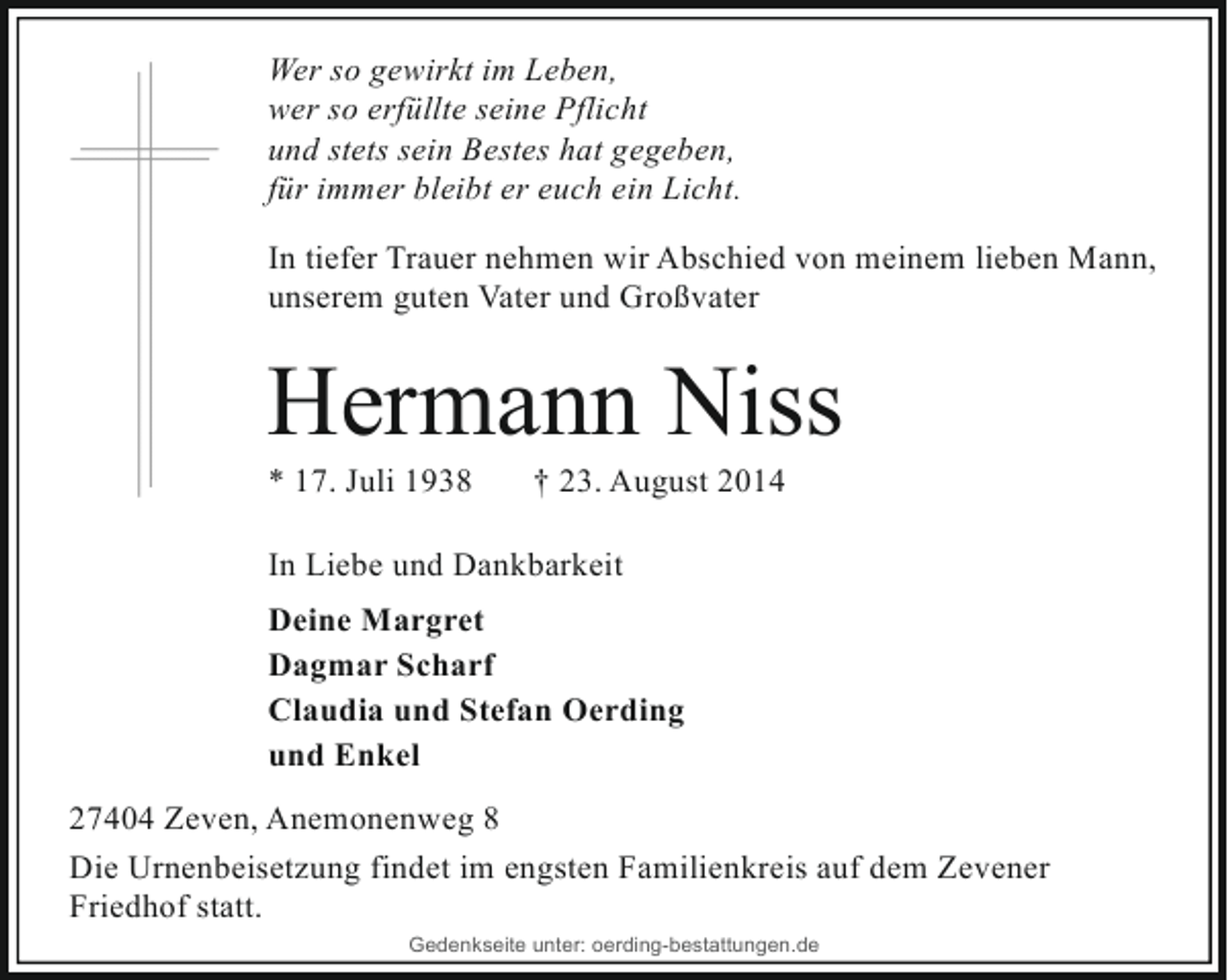 <p>Wer so gewirkt im Leben,<br />wer so erfüllte seine Pflicht<br />und stets sein Bestes hat gegeben,<br />für immer bleibt er euch ein Licht.<br />In tiefer Trauer nehmen wir Abschied von meinem lieben Mann,<br />unserem guten Vater und Großvater</p><p>Hermann Niss<br />* 17. Juli 1938</p><p>† 23. August 2014</p><p>In Liebe und Dankbarkeit<br />Deine Margret<br />Dagmar Scharf<br />Claudia und Stefan Oerding<br />und Enkel<br />27404 Zeven, Anemonenweg 8<br />Die Urnenbeisetzung findet im engsten Familienkreis auf dem Zevener<br />Friedhof statt.<br />Gedenkseite unter: oerding-bestattungen.de</p>