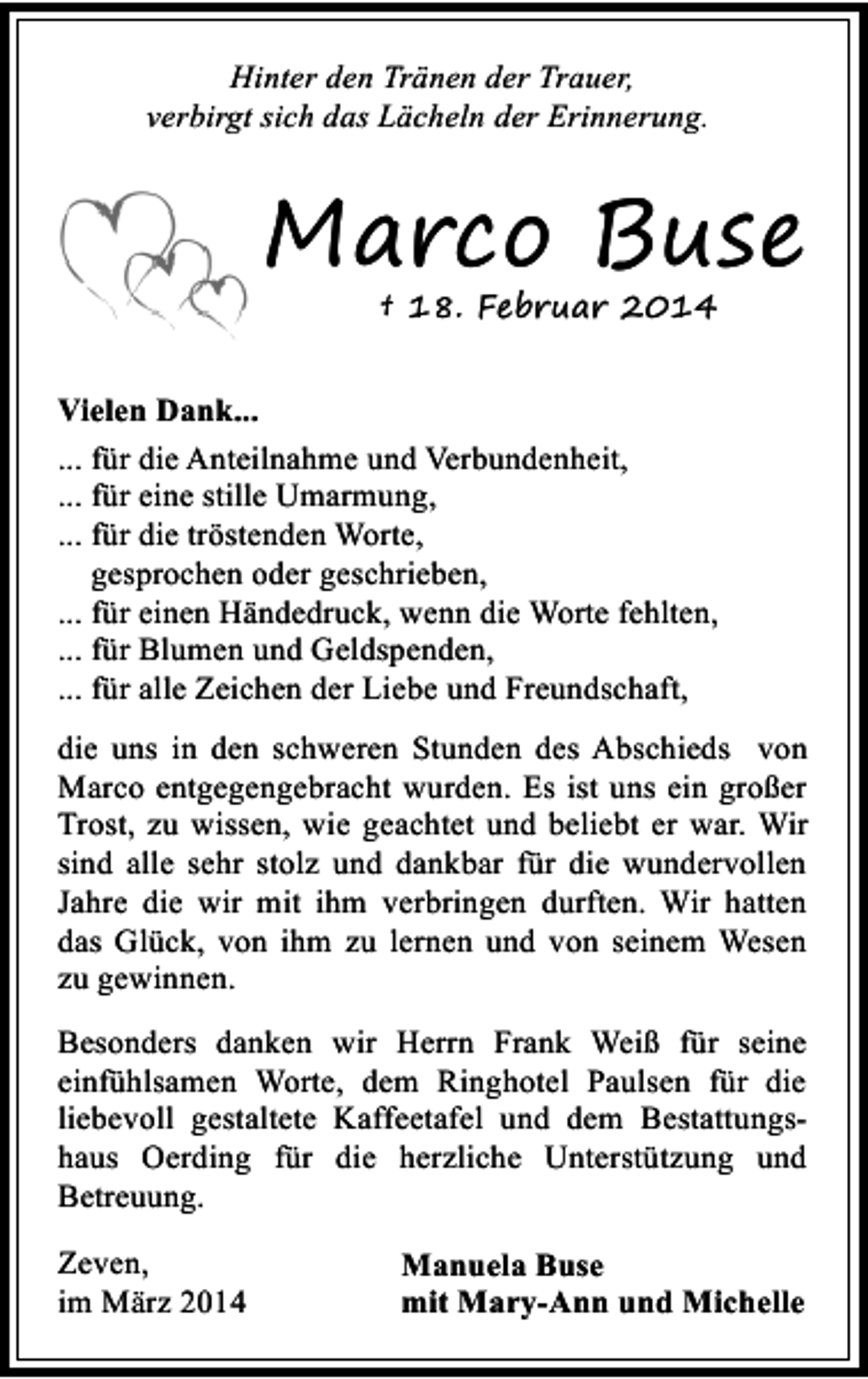 <p>Hinter den Tränen der Trauer,<br />verbirgt sich das Lächeln der Erinnerung.</p><p>Marco Buse<br />† 18. Februar 2014</p><p>Vielen Dank...<br />... für die Anteilnahme und Verbundenheit,<br />... für eine stille Umarmung,<br />... für die tröstenden Worte,<br />gesprochen oder geschrieben,<br />... für einen Händedruck, wenn die Worte fehlten,<br />... für Blumen und Geldspenden,<br />... für alle Zeichen der Liebe und Freundschaft,<br />die uns in den schweren Stunden des Abschieds von<br />Marco entgegengebracht wurden. Es ist uns ein großer<br />Trost, zu wissen, wie geachtet und beliebt er war. Wir<br />sind alle sehr stolz und dankbar für die wundervollen<br />Jahre die wir mit ihm verbringen durften. Wir hatten<br />das Glück, von ihm zu lernen und von seinem Wesen<br />zu gewinnen.<br />Besonders danken wir Herrn Frank Weiß für seine<br />einfühlsamen Worte, dem Ringhotel Paulsen für die<br />liebevoll gestaltete Kaffeetafel und dem Bestattungshaus Oerding für die herzliche Unterstützung und<br />Betreuung.<br />Zeven,<br />im März 2014</p><p>Manuela Buse<br />mit Mary-Ann und Michelle</p>