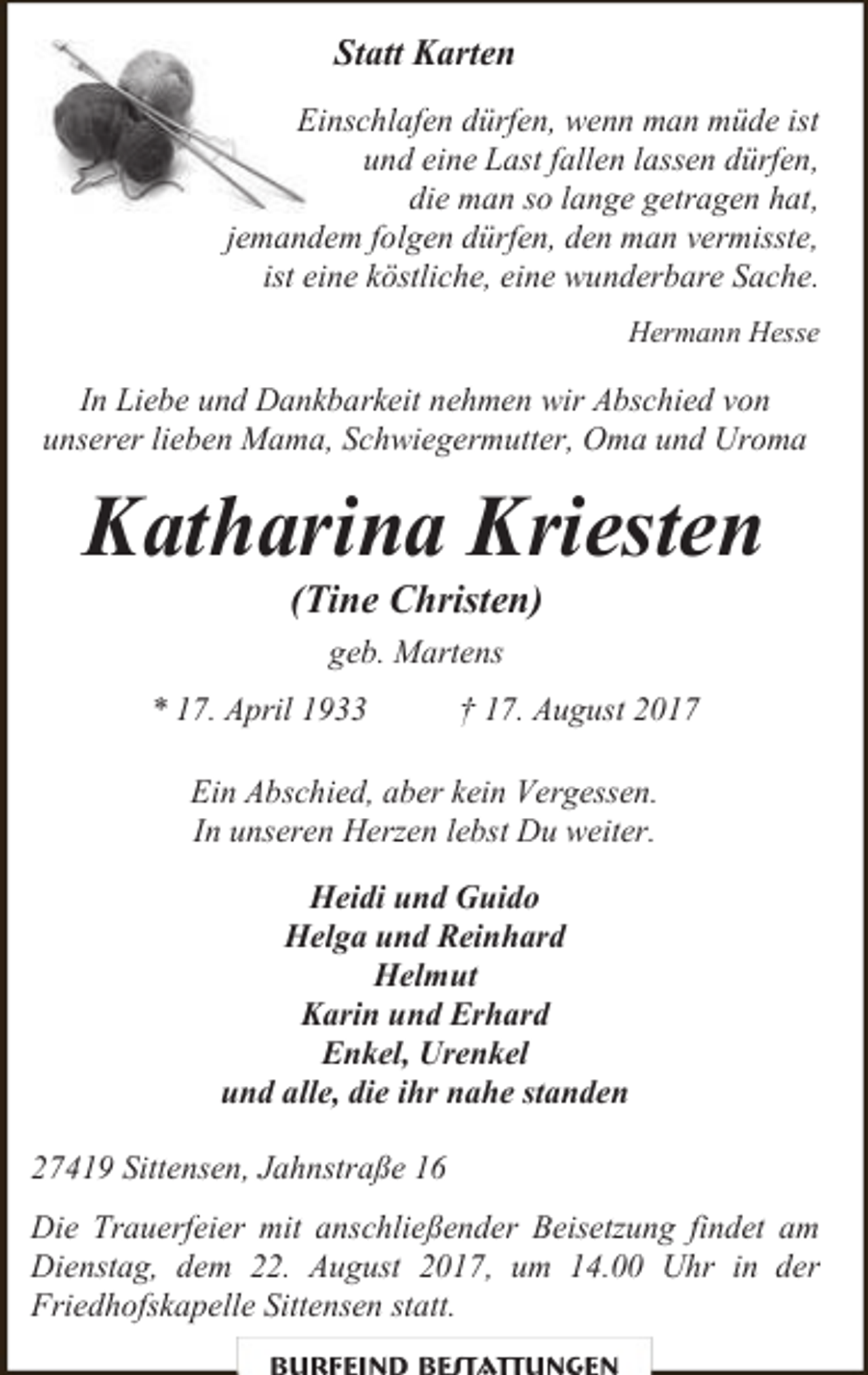 <p>Statt Karten<br />Einschlafen dürfen, wenn man müde ist<br />und eine Last fallen lassen dürfen,<br />die man so lange getragen hat,<br />jemandem folgen dürfen, den man vermisste,<br />ist eine köstliche, eine wunderbare Sache.<br />Hermann Hesse</p><p>In Liebe und Dankbarkeit nehmen wir Abschied von<br />unserer lieben Mama, Schwiegermutter, Oma und Uroma</p><p>Katharina Kriesten<br />(Tine Christen)<br />geb. Martens<br />* 17. April 1933</p><p>† 17. August 2017</p><p>Ein Abschied, aber kein Vergessen.<br />In unseren Herzen lebst Du weiter.<br />Heidi und Guido<br />Helga und Reinhard<br />Helmut<br />Karin und Erhard<br />Enkel, Urenkel<br />und alle, die ihr nahe standen<br />27419 Sittensen, Jahnstraße 16<br />Die Trauerfeier mit anschließender Beisetzung findet am<br />Dienstag, dem 22. August 2017, um 14.00 Uhr in der<br />Friedhofskapelle Sittensen statt.</p>