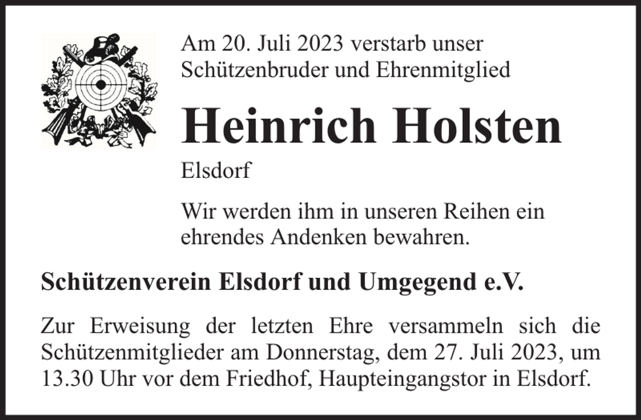 <p>Am 20. Juli 2023 verstarb unser<br />Schützenbruder und Ehrenmitglied</p><p>Heinrich Holsten<br />Elsdorf</p><p>Wir werden ihm in unseren Reihen ein<br />ehrendes Andenken bewahren.</p><p>Schützenverein Elsdorf und Umgegend e.V.<br />Zur Erweisung der letzten Ehre versammeln sich die<br />Schützenmitglieder am Donnerstag, dem 27. Juli 2023, um<br />13.30 Uhr vor dem Friedhof, Haupteingangstor in Elsdorf.</p>