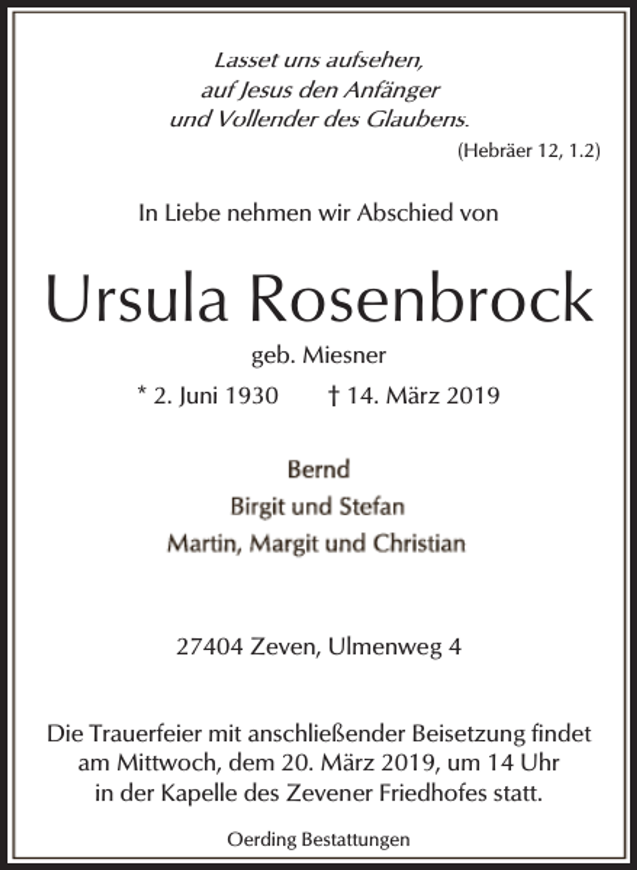 <p>Lasset uns aufsehen,<br />auf Jesus den Anfänger<br />und Vollender des Glaubens.<br />(Hebräer 12, 1.2)</p><p>In Liebe nehmen wir Abschied von</p><p>Ursula Rosenbrock<br />geb. Miesner</p><p>* 2. Juni 1930</p><p>† 14. März 2019</p><p>27404 Zeven, Ulmenweg 4<br />Die Trauerfeier mit anschließender Beisetzung findet<br />am Mittwoch, dem 20. März 2019, um 14 Uhr<br />in der Kapelle des Zevener Friedhofes statt.<br />Oerding Bestattungen</p>