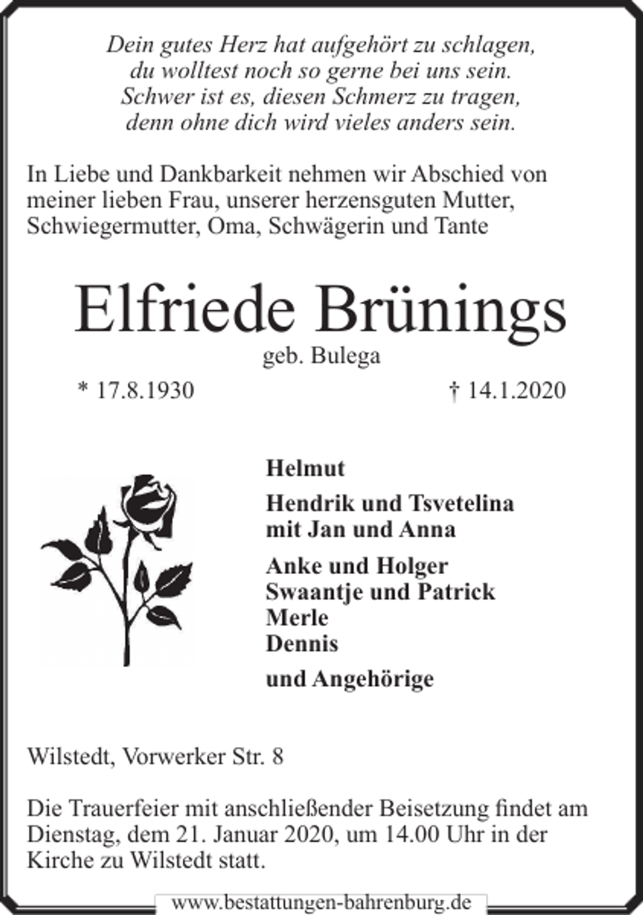 <p>Dein gutes Herz hat aufgehört zu schlagen,<br />du wolltest noch so gerne bei uns sein.<br />Schwer ist es, diesen Schmerz zu tragen,<br />denn ohne dich wird vieles anders sein.<br />In Liebe und Dankbarkeit nehmen wir Abschied von<br />meiner lieben Frau, unserer herzensguten Mutter,<br />Schwiegermutter, Oma, Schwägerin und Tante</p><p>Elfriede Brünings<br />geb. Bulega</p><p>* 17.8.1930</p><p>† 14.1.2020<br />Helmut<br />Hendrik und Tsvetelina<br />mit Jan und Anna<br />Anke und Holger<br />Swaantje und Patrick<br />Merle<br />Dennis<br />und Angehörige</p><p>Wilstedt, Vorwerker Str. 8<br />Die Trauerfeier mit anschließender Beisetzung findet am<br />Dienstag, dem 21. Januar 2020, um 14.00 Uhr in der<br />Kirche zu Wilstedt statt.<br />www.bestattungen-bahrenburg.de</p>
